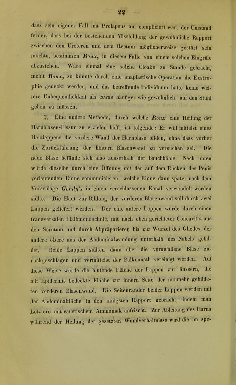 dass sein eigener 1‘ all mit Prolapsus ani cornpliciert war, der Umstand leinei, dass bei der bestellenden Missbildung der gewöhnliche Rapport zwischen den Ureteren und dem Rectum möglicherweise gestört sein möchte, bestimmen Roux, in diesem Falle von einem solchen Eingriffe abzustehen. Wäre einmal eine solche Cloake zu Stande gebracht, meint Roux, so könnte durch eine anaplastische Operation die Exstro- phie gedeckt werden, und das betreffende Individuum hätte keine wei- tere Unbequemlichkeit als etwas häufiger wie gewöhnlich, auf den Stuhl gehen zu müssen. 2, Eine andere Methode, durch welche Roux eine Heilung der Harnblasen-Fissur zu erzielen hofft, ist folgende: Er will mittelst eines Hautlappens die vordere Wand der Harnblase bilden, ohne dass vorher die Zurückführung der hintern Blasenwand zu versuchen sei. Die neue Blase befände sich also ausserhalb der Bauchhöhle. Nach unten würde dieselbe durch eine Öffnung mit der auf dem Rücken des Penis verlaufenden Rinne communicieren, welche Rinne dann später nach dem Vorschläge Gerdxfs in einen verschlossenen Kanal verwandelt werden sollte. Die Haut zur Bildung der vorderen Blasenwand soll durch zwei Lappen geliefert werden, Der eine untere Lappen würde durch einen transversalen Halbmondschnitt mit nach oben gerichteter Concavität aus dem Scroturn und durch Abpräparieren bis zur Wurzel des Gliedes, der andere obere aus der Abdominalwandung unterhalb des Nabels gebil- det. Beide Lappen sollten dann über die vorgefallene Blase zu- rückgeschlagen und vermittelst der Balkennath vereinigt werden. Auf diese Weise würde die blutende Fläche der Lappen zur äussern, die mit Epidermis bedeckte Fläche zur innern Seite der nunmehr gebilde- ten vorderen Blasenwand. Die Seitenränder beider Lappen werden mit der Abdominalfläche in den innigsten Rapport gebracht, indem man Letztere mit caustischem Ammoniak anfrischt. Zur Ableitung des Harns Während der Heilung der gesetzten Wundverhältnisse wird die im spe-