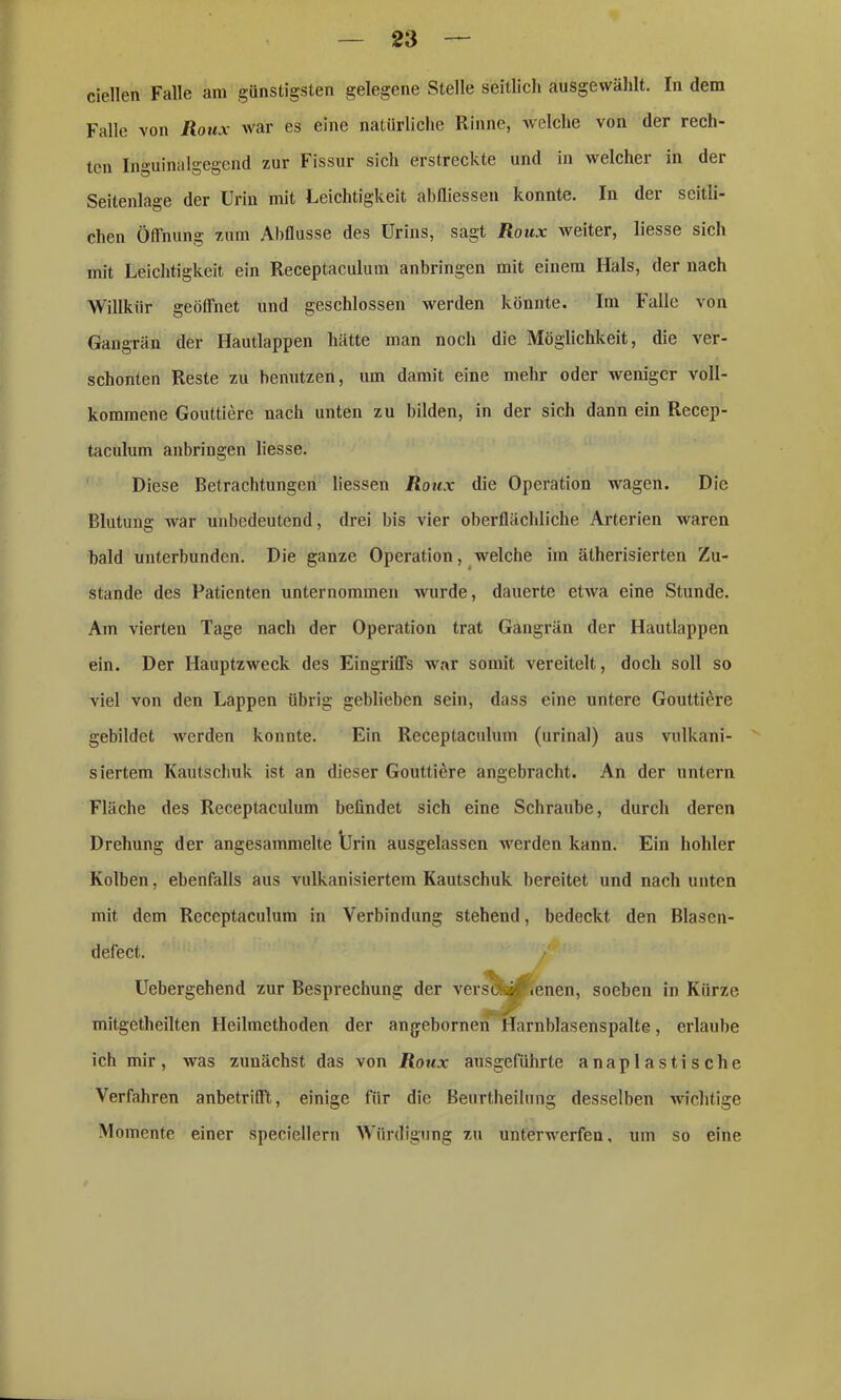 ciellen Falle am günstigsten gelegene Stelle seitlich ausgewählt. In dem Falle von Roux Avar es eine natürliche Rinne, welche von der rech- ten Inguinalgegend zur Fissur sich erstreckte und in welcher in der Seitenlage der Urin mit Leichtigkeit abfliessen konnte. In der seitli- chen Öffnung zum Abflüsse des Urins, sagt Roux weiter, liesse sich mit Leichtigkeit ein Receptaculum anbringen mit einem Hals, der nach Willkür geöffnet und geschlossen werden könnte. Im Falle von Gangrän der Hautlappen hätte man noch die Möglichkeit, die ver- schonten Reste zu benutzen, um damit eine mehr oder weniger voll- kommene Gouttiere nach unten zu bilden, in der sich dann ein Recep- taculum anbringen liesse. Diese Betrachtungen Hessen Roux die Operation wagen. Die Blutung war unbedeutend, drei bis vier oberflächliche Arterien waren bald unterbunden. Die ganze Operation, welche im ätherisierten Zu- stande des Patienten unternommen wurde, dauerte etAva eine Stunde. Am vierten Tage nach der Operation trat Gangrän der Hautlappen ein. Der Hauptzweck des Eingriffs war somit vereitelt, doch soll so viel von den Lappen übrig geblieben sein, dass eine untere Gouttiere gebildet Averden konnte. Ein Receptaculum (urinal) aus vulkani- siertem Kautschuk ist an dieser Gouttiere angebracht. An der untern Fläche des Receptaculum befindet sich eine Schraube, durch deren Drehung der angesammelte Urin ausgelassen werden kann. Ein hohler Kolben, ebenfalls aus vulkanisiertem Kautschuk bereitet und nach unten mit dem Receptaculum in Verbindung stehend, bedeckt den Blascn- defect. Uebergehend zur Besprechung der versa». <enen, soeben in Kürze I ^ mitgetheilten Heilmethoden der angebornen llarnblasenspalte, erlaube ich mir, Avas zunächst das von Roux ausgeführte anaplastische Verfahren anbetrifft, einige für die Beurtheilung desselben wichtige Momente einer speciellern Würdigung zu unterwerfen, um so eine