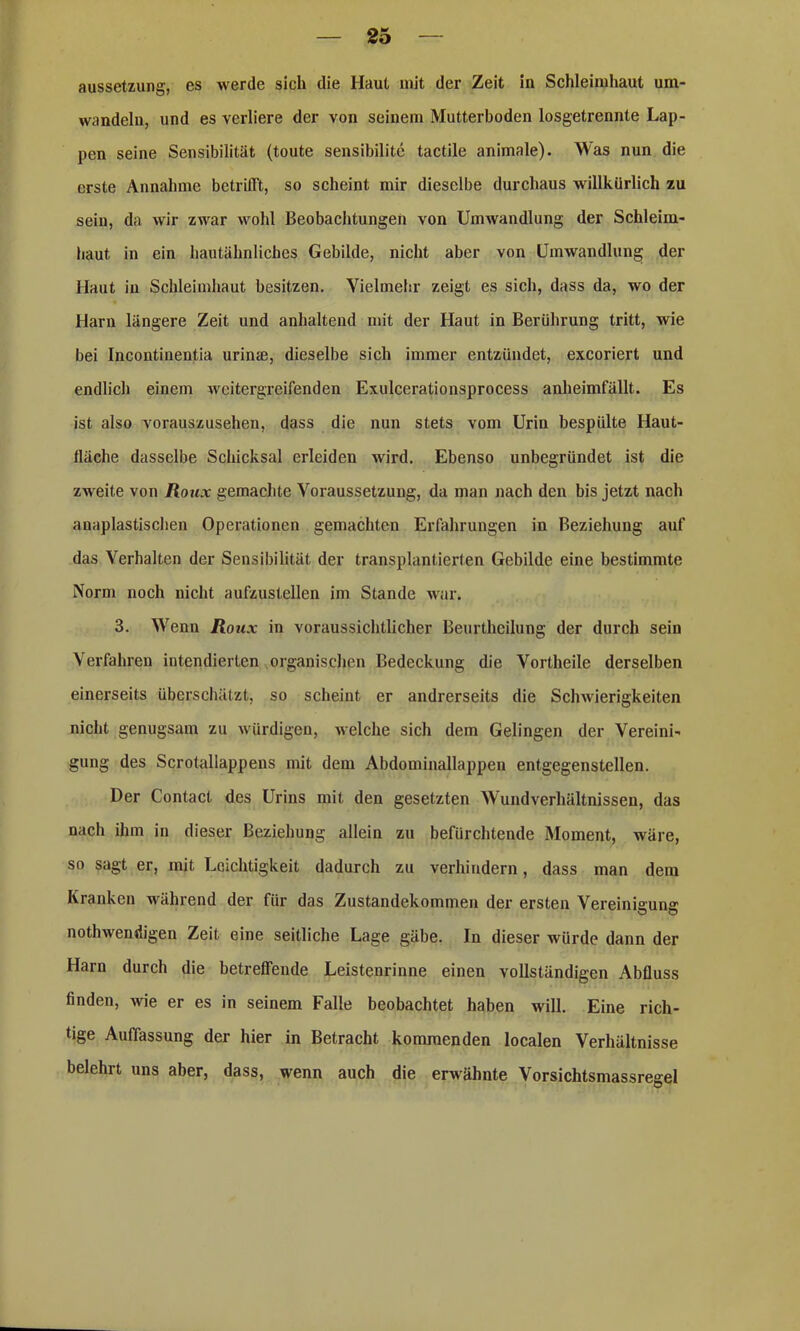 Aussetzung, es werde sich die Haut mit der Zeit in Schleimhaut um- wandeln, und es verliere der von seinem Mutterboden losgetrennte Lap- pen seine Sensibilität (toute sensibilite tactile animale). Was nun die erste Annahme betrifft, so scheint mir dieselbe durchaus willkürlich zu sein, da wir zwar wohl Beobachtungen von Umwandlung der Schleim- haut in ein hautähnliches Gebilde, nicht aber von Umwandlung der Haut in Schleimhaut besitzen. Vielmehr zeigt es sich, dass da, wo der Harn längere Zeit und anhaltend mit der Haut in Berührung tritt, wie bei Incontinentia urinae, dieselbe sich immer entzündet, excoriert und endlich einem weitergreifenden Exulcerationsprocess anheimfällt. Es ist also vorauszusehen, dass die nun stets vom Urin bespülte Haut- tläclie dasselbe Schicksal erleiden wird. Ebenso unbegründet ist die zweite von Roux gemachte Voraussetzung, da man nach den bis jetzt nach anaplastischen Operationen gemachten Erfahrungen in Beziehung auf das Verhalten der Sensibilität der transplantierten Gebilde eine bestimmte Norm noch nicht aufzustellen im Stande war. 3. Wenn Roux in voraussichtlicher Beurtheilung der durch sein Verfahren intendierten organischen Bedeckung die Vortheile derselben einerseits überschätzt, so scheint er andrerseits die Schwierigkeiten nicht genugsam zu würdigen, welche sich dem Gelingen der Vereini- gung des Scrotallappens mit dem Abdominallappeu entgegenstellen. Der Contact des Urins mit den gesetzten Wund Verhältnissen, das nach ihm in dieser Beziehung allein zu befürchtende Moment, wäre, so sagt er, mit Leichtigkeit dadurch zu verhindern, dass man dem Kranken während der für das Zustandekommen der ersten Vereinigung nothwendigen Zeit eine seitliche Lage gäbe. In dieser würde dann der Harn durch die betreffende Leistenrinne einen vollständigen Abfluss finden, wie er es in seinem Falle beobachtet haben will. Eine rich- tige Auffassung der hier in Betracht kommenden localen Verhältnisse belehrt uns aber, dass, wenn auch die erwähnte Vorsichtsmassregel