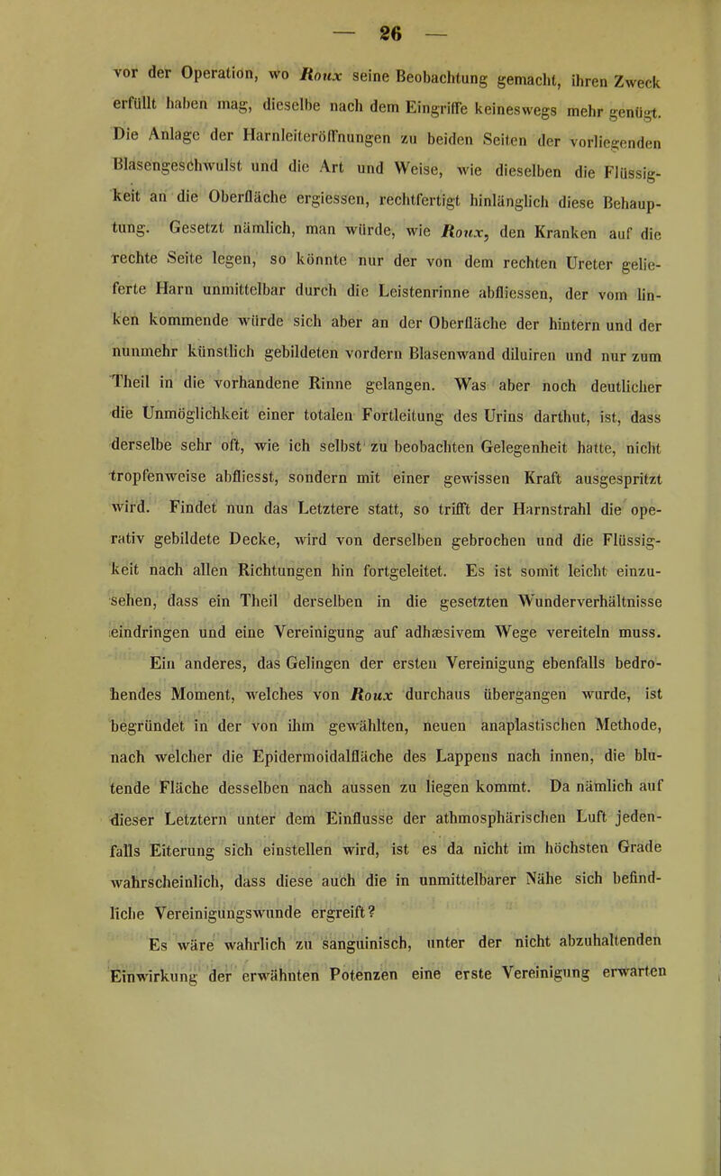 vor der Operation, wo Roux seine Beobachtung gemacht, ihren Zweck erfüllt haben mag, dieselbe nach dem Eingriffe keineswegs mehr genügt. Die Anlage der Harnleiteröffnungen zu beiden Seiten der vorliegenden Blasengeschwulst und die Art und Weise, wie dieselben die Flüssig- keit an die Oberfläche ergiessen, rechtfertigt hinlänglich diese Behaup- tung. Gesetzt nämlich, man würde, wie Roux, den Kranken auf die Techte Seite legen, so könnte nur der von dem rechten Ureter gelie- ferte Harn unmittelbar durch die Leistenrinne abfliessen, der vom lin- ken kommende würde sich aber an der Oberfläche der hintern und der nunmehr künstlich gebildeten vordem Blasenwand diluiren und nur zum Theil in die vorhandene Rinne gelangen. Was aber noch deutlicher die Unmöglichkeit einer totalen Fortleitung des Urins darthut, ist, dass derselbe sehr oft, wie ich selbst zu beobachten Gelegenheit hatte, nicht tropfenweise abfliesst, sondern mit einer gewissen Kraft ausgespritzt wird. Findet nun das Letztere statt, so trifft der Harnstrahl die ope- rativ gebildete Decke, wird von derselben gebrochen und die Flüssig- keit nach allen Richtungen hin fortgeleitet. Es ist somit leicht einzu- sehen, dass ein Theil derselben in die gesetzten Wunderverhältnisse Eindringen und eine Vereinigung auf adhsesivem Wege vereiteln muss. Ein anderes, das Gelingen der ersten Vereinigung ebenfalls bedro- hendes Moment, welches von Roux durchaus übergangen wurde, ist begründet in der von ihm gewählten, neuen anaplastischen Methode, nach welcher die Epidermoidalfläche des Lappens nach innen, die blu- tende Fläche desselben nach aussen zu liegen kommt. Da nämlich auf dieser Letztem unter dem Einflüsse der athmosphärischen Luft jeden- falls Eiterung sich einstellen wird, ist es da nicht im höchsten Grade wahrscheinlich, dass diese auch die in unmittelbarer Nähe sich befind- liche VereinigungsAvunde ergreift? Es wäre wahrlich zu sanguinisch, unter der nicht abzuhaltenden Einwirkung der erwähnten Potenzen eine erste Vereinigung erwarten