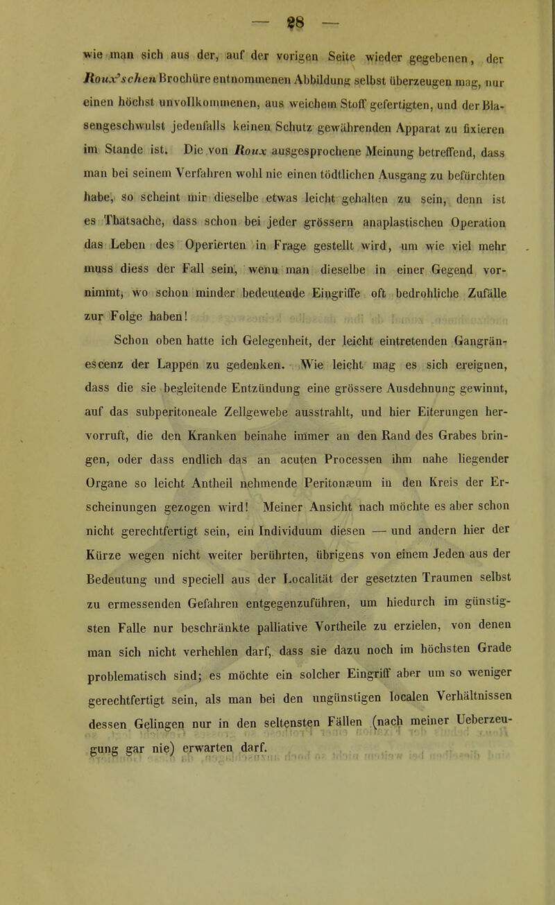 88 wie man sich aus der, auf der vorigen Seite wieder gegebenen, der Jioux’schen Brochüre entnommenen Abbildung selbst überzeugen mag, nur einen höchst unvollkommenen, aus weichem Stoff gefertigten, und der Bla- sengeschwulst jedenfalls keinen Schutz gewährenden Apparat zu fixieren im Stande ist. Die .von Iloux ausgesprochene Meinung betreffend, dass man bei seinem Verfahren wohl nie einen tödtlichen Ausgang zu befürchten habe, so scheint mir dieselbe etwas leicht gehalten zu sein, denn ist es Thatsache, dass schon bei jeder grössere anaplastischen Operation das Leben des Operierten in Frage gestellt wird, um wie viel mehr muss diess der Fall sein, wenn man dieselbe in einer Gegend vor- nimmt, wo schon minder bedeutende Eingriffe oft bedrohliche Zufälle zur Folge haben! Schon oben hatte ich Gelegenheit, der leicht eintretenden Gangrän- es cenz der Lappen zu gedenken. Wie leicht mag es sich ereignen, dass die sie begleitende Entzündung eine grössere Ausdehnung gewinnt, auf das subperitoneale Zellgewebe ausstrahlt, und hier Eiterungen her- vorruft, die den Kranken beinahe immer an den Rand des Grabes brin- gen, oder dass endlich das an acuten Processen ihm nahe liegender Organe so leicht Antheil nehmende Peritonseum in den Kreis der Er- scheinungen gezogen wird! Meiner Ansicht nach möchte es aber schon nicht gerechtfertigt sein, ein Individuum diesen — und andern hier der Kürze wegen nicht weiter berührten, übrigens von einem Jeden aus der Bedeutung und speciell aus der Localität der gesetzten Traumen selbst zu ermessenden Gefahren entgegenzuführen, um hiedurch im günstig- sten Falle nur beschränkte palliative Vortheile zu erzielen, von denen man sich nicht verhehlen darf,, dass sie dazu noch im höchsten Grade problematisch sind; es möchte ein solcher Eingriff aber um so weniger gerechtfertigt sein, als man bei den ungünstigen localen Verhältnissen dessen Gelingen nur in den seltensten Fällen (nach meiner Ueberzeu- gung gar nie) erwarten darf.