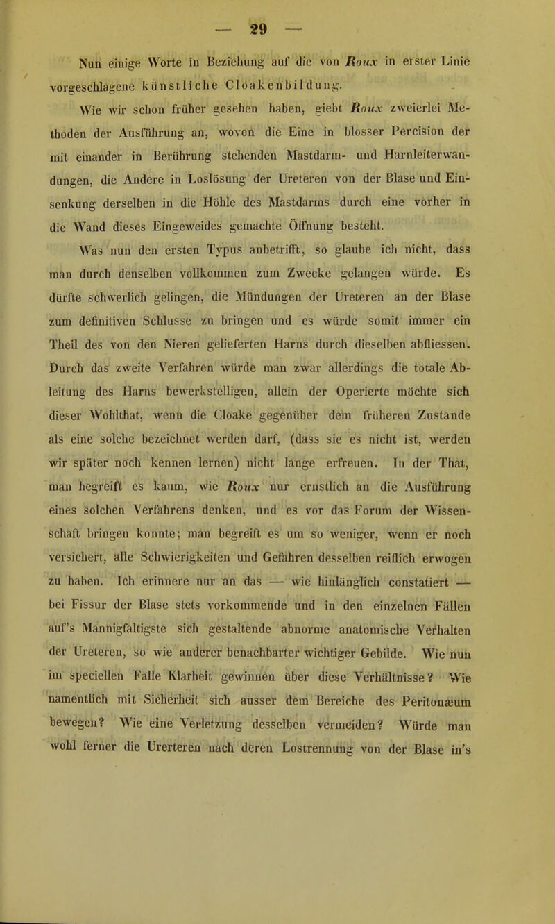 Nun einige Worte in Beziehung auf die von Roux in erster Linie vorgeschlagene künstliche Clöakenbildung. Wie wir schon früher gesehen haben, giebt Roux zweierlei Me- thoden der Ausführung an, wovon die Eine in blosser Percision der mit einander in Berührung stehenden Mastdarm- und Harnleiterwan- dungen, die Andere in Loslösung der Ureteren von der Blase und Ein- senkung derselben in die Höhle des Mastdarms durch eine vorher in die Wand dieses Eingeweides gemachte Öffnung besteht. Was nun den ersten Typus anbetrifft, so glaube ich nicht, dass man durch denselben vollkommen zum Zwecke gelangen würde. Es dürfte schwerlich gelingen, die Mündungen der Ureteren an der Blase zum definitiven Schlüsse zu bringen und es würde somit immer ein Theil des von den Nieren gelieferten Harns durch dieselben abfliessen. Durch das zweite Verfahren würde man zwar allerdings die totale Ab- leitung des Harns bewerkstelligen, allein der Operierte möchte sich dieser Wohlthat, wenn die Cloake gegenüber dem früheren Zustande als eine solche bezeichnet werden darf, (dass sie es nicht ist, werden wir später noch kennen lernen) nicht lange erfreuen. In der That, man hegreift es kaum, wie Roux nur ernstlich an die Ausführung eiues solchen Verfahrens denken, und es vor das Forum der Wissen- schaft bringen konnte; mau begreift es um so weniger, wenn er noch versichert, alle Schwierigkeiten und Gefahren desselben reiflich erwogen zu haben. Ich erinnere nur an das — wie hinlänglich constatiert — bei Fissur der Blase stets vorkommende und in den einzelnen Fällen auf’s Mannigfaltigste sich gestaltende abnorme anatomische Verhalten der Ureteren, so wie anderer benachbarter wichtiger Gebilde. Wie nun im speciellen Falle Klarheit gewinnen über diese Verhältnisse? Wie namentlich mit Sicherheit sich ausser dem Bereiche des Peritonaeum bewegen? Wie eine Verletzung desselben vermeiden? Würde man wohl ferner die Urerteren nach deren Lostrennung von der Blase in’s