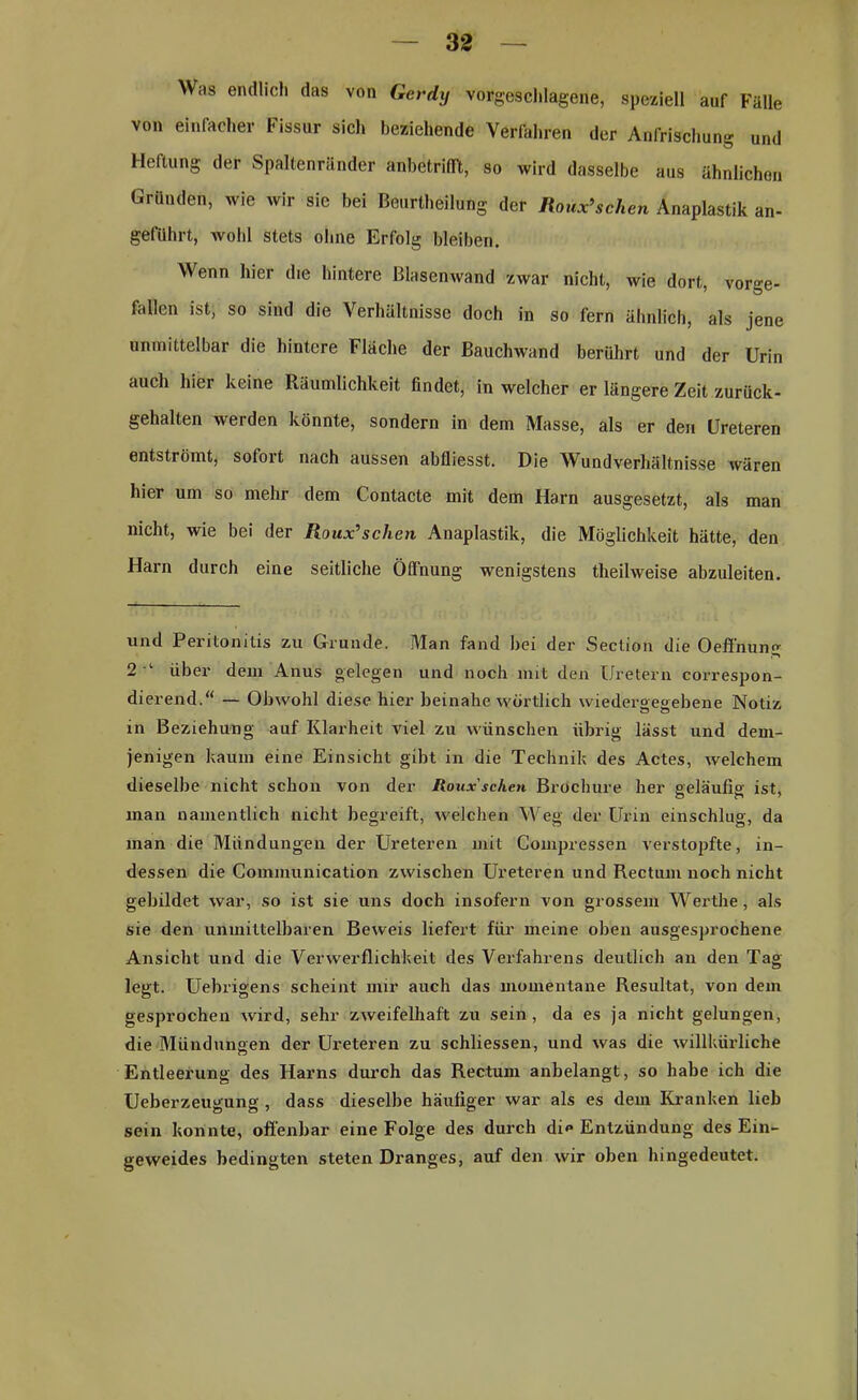 Was endlich das von Gcrdij vorgeschlagene, speziell auf Fälle von einfacher Fissur sich beziehende Verfahren der Anfrischung und Heftung der Spaltenränder anbetrifft, so wird dasselbe aus ähnlichen Gründen, wie wir sic bei Beurteilung der Roux’sehen Anaplastik an- geführt, avoIi! stets ohne Erfolg bleiben. Wenn hier die hintere Blasenwand zwar nicht, Avie dort, vorge- fallen ist, so sind die Verhältnisse doch in so fern ähnlich, als jene unmittelbar die hintere Fläche der Bauchwand berührt und der Urin auch hier keine Räumlichkeit findet, in welcher er längere Zeit zurück- gehalten Averden könnte, sondern in dem Masse, als er den Ureteren entströmt, solort nach aussen abfliesst. Die Wundverhältnisse wären hier um so mehr dem Contacte mit dem Harn ausgesetzt, als man nicht, wie bei der Roux’sehen Anaplastik, die Möglichkeit hätte, den Harn durch eine seitliche Öffnung wenigstens theilweise abzuleiten. und Peritonitis zu Grunde. Man fand bei der Section die Oeft'nung 2 ‘ über dem Anus gelegen und noch mit den Uretern correspon- dierend.“ — Obwohl diese hier beinahe wörtlich wiedergegebene Notiz in Beziehung auf Klarheit viel zu wünschen übrig lässt und dem- jenigen kaum eine Einsicht gibt in die Technik des Actes, Avelchem dieselbe nicht schon von der Roux sehen Brochure her geläufig ist, man namentlich nicht begreift, welchen Weg der Urin einschlug, da man die Mündungen der Ureteren mit Compressen verstopfte, in- dessen die Communication zwischen Ureteren und Rectum noch nicht gebildet Avar, so ist sie uns doch insofern von grossem Werthe, als sie den unmittelbaren Beweis liefert für meine oben ausgesprochene Ansicht und die Verwerflichkeit des Verfahrens deutlich an den Tag legt. Uebrigens scheint mir auch das momentane Resultat, von dem gesprochen Avird, sehr zweifelhaft zu sein, da es ja nicht gelungen, die Mündungen der Ureteren zu schliessen, und Avas die willkürliche Entleerung des Harns durch das Rectum anbelangt, so habe ich die Ueberzeugung , dass dieselbe häufiger war als es dem Kranken lieb sein konnte, offenbar eine Folge des durch di»» Entzündung des Ein- geweides bedingten steten Dranges, auf den wir oben hingedeutet.