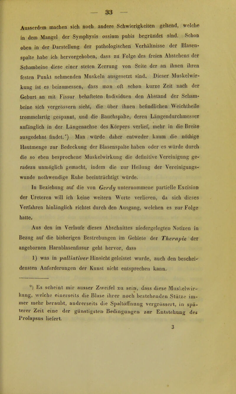 Ausserdem machen sich hoch andere Schwierigkeiten geltend, welche in dem Mangel der Symphysis ossium pubis begründet sind. Schon oben in der Darstellung der pathologischen Verhältnisse der Blasen- spalte habe ich hervorgehoben, dass zii Folge des freien Abstehens der Schambeine diese einer steten Zerrung von Seite der an ihnen ihren festen Punkt nehmenden Muskeln ausgesetzt sind. Dieser Muskelwir- kung ist es beizumessen, dass man oft schon kurze Zeit nach der Geburt an mit Fissur behafteten Individuen den Abstand der Scham- beine sich vergrössern sieht, die über ihnen befindlichen Weichtheile trommelartig gespannt, und die Bauchspalte, deren Längendurclimesser anfänglich in der Längenachse des Körpers verlief, mehr in die Breite ausgedehnt findet/) Man würde daher entweder kaum die nöthige Iiautmenge zur Bedeckung der Blasenspalte haben oder es würde durch die so eben besprochene Muskelwirkung die definitive Vereinigung ge- radezu unmöglich gemacht, indem die zur Heilung der Vereinigungs- wunde nothwendige Ruhe beeinträchtigt würde. In Beziehung auf die von Gerdij unternommene partielle Excision der Ureteren will ich keine weitern Worte verlieren, da sich dieses Verfahren hinlänglich richtet durch den Ausgang, welchen es zur Folge hatte. Aus den im Verlaufe dieses Abschnittes niedergelegten Notizen in Bezug auf die bisherigen Bestrebungen im Gebiete der Therapie der angebornen Harnblasenfissur geht hervor, dass 1) was in palliativer Hinsicht geleistet wurde, auch den beschei-1 densten Anforderungen der Kunst nicht entsprechen kann. *) Es scheint mir ausser Zweifel zu sein, dass diese Muskelwir- v kung, welche einerseits die Blase ihrer noch bestehenden Stütze im- mer mehr beraubt, andrerseits die Spaltöffnung vergrössert, in spä- terer Zeit eine der günstigste» Bedingungen zur Entstehung des Prolapsus liefert. 3
