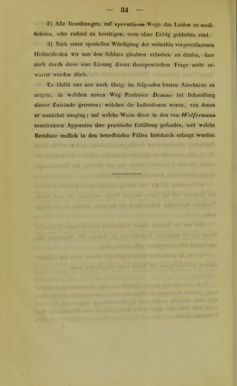 2) Alle Bemühungen, auf operativem Wege (las Leiden zu modi- ficieren, oder radical zu beseitigen, stets ohne Erfolg geblieben sind. 3) Nach einer speciellen Würdigung der weiterhin vorgeschlagenen Heilmethoden ^ir uns den Schluss glaubten erlauben zu dürfen, dass auch durch diese eine Lösung dieser therapeutischen Frage nicht er- wartet werden dürfe. Es bleibt uns nur noch übrig, im folgenden letzten Abschnitte zu zeigen, in welchen neuen Weg Professor Demrne bei Behandlung dieser Zustände getreten; welches die Indicationen waren, von denen er zunächst ausging; auf welche Weise diese in den von Wolfermann construirten Apparaten ihre practische Erfüllung gefunden, und welche Resultate endlich in den betreffenden Fällen hierdurch erlangt wurden.
