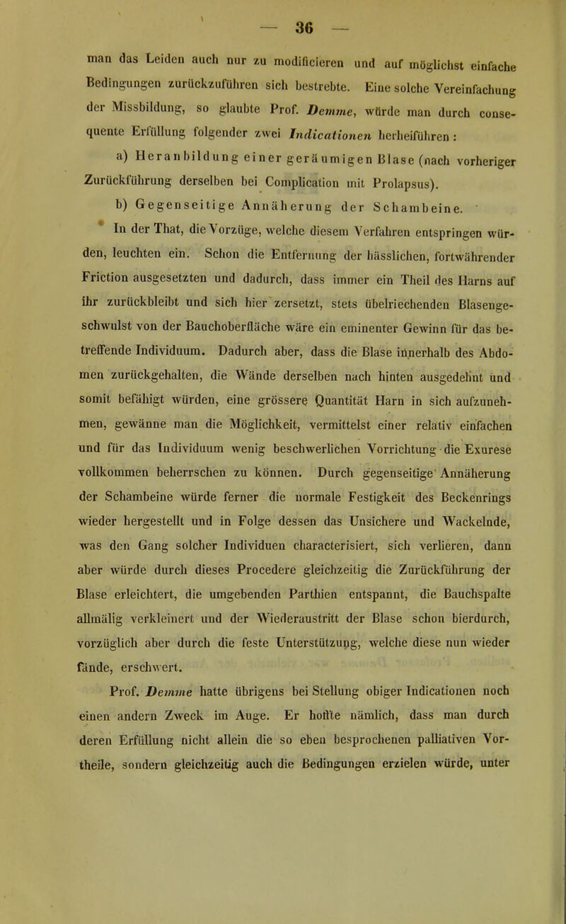 \ man das Leiden auch nur zu modificieren und auf möglichst einfache Bedingungen zurückzuführen sich bestrebte. Eine solche Vereinfachung der Missbildung, so glaubte Prof. Demme, würde man durch conse- quente Erfüllung folgender zwei Jndicationen herheiführen : a) Heranbildung einer geräumigen Blase (nach vorheriger Zurückführung derselben bei Complication mit Prolapsus). b) Gegenseitige Annäherung der Schambeine. ' In der That, die \ orzüge, welche diesem Verfahren entspringen wür- den, leuchten ein. Schon die Entfernung der hässlichen, fortwährender Friction ausgesetzten und dadurch, dass immer ein Theil des Harns auf ihr zurückbleibt und sich hier zersetzt, stets übelriechenden Blasenge- schwulst von der Bauchoberfläche wäre ein eminenter Gewinn für das be- treffende Individuum. Dadurch aber, dass die Blase innerhalb des Abdo- men zurückgehalten, die Wände derselben nach hinten ausgedehnt und somit befähigt würden, eine grössere Quantität Harn in sich aufzuneh- men, gewänne man die Möglichkeit, vermittelst einer relativ einfachen und für das Individuum wenig beschwerlichen Vorrichtung die Exurese vollkommen beherrschen zu können. Durch gegenseitige' Annäherung der Schambeine würde ferner die normale Festigkeit des Beckenrings wieder hergestellt und in Folge dessen das Unsichere und Wackelnde, was den Gang solcher Individuen characterisiert, sich verlieren, dann aber würde durch dieses Procedere gleichzeitig die Zurückführung der Blase erleichtert, die umgebenden Parthien entspannt, die Bauchspalte allmälig verkleinert und der Wiederaustritt der Blase schon hierdurch, vorzüglich aber durch die feste Unterstützung, welche diese nun wieder Fände, erschwert. Prof. Demme hatte übrigens bei Stellung obiger Indicationen noch einen andern Zweck im Auge. Er hoftte nämlich, dass man durch deren Erfüllung nicht allein die so eben besprochenen palliativen Vor- theile, sondern gleichzeitig auch die Bedingungen erzielen würde, unter