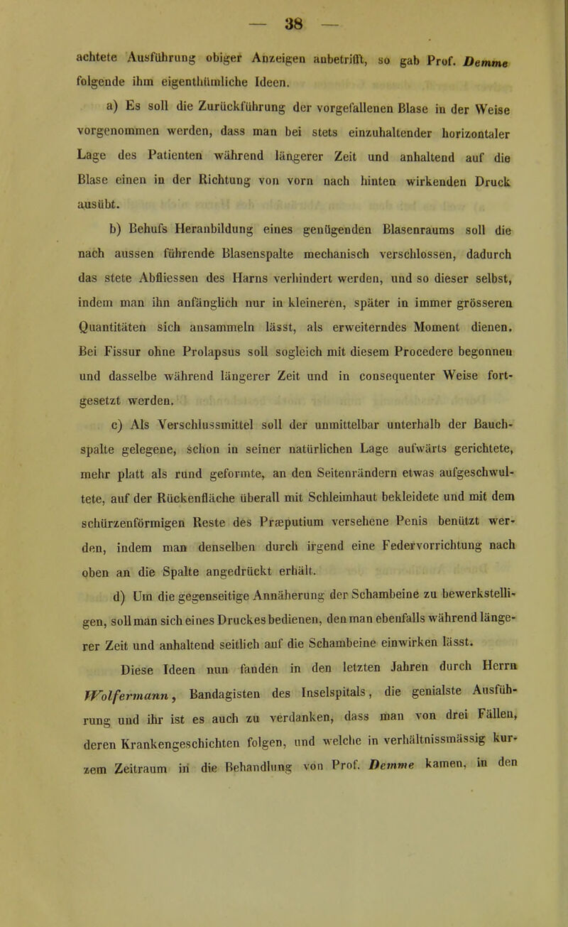 achtete Ausführung obiger Anzeigen aubetrifft, so gab Prof. Demme folgende ihm eigentümliche Ideen. a) Es soll die Zurückführung der vorgefallenen Blase in der Weise vorgenommen werden, dass man bei stets einzuhaltender horizontaler Lage des Patienten während längerer Zeit und anhaltend auf die Blase einen in der Richtung von vorn nach hinten wirkenden Druck aus übt. b) Behufs Heranbildung eines genügenden Blasenraums soll die nach aussen führende Blasenspalte mechanisch verschlossen, dadurch das stete Abfliessen des Harns verhindert werden, und so dieser selbst, indem man ihn anfänglich nur in kleineren, später in immer grösseren Quantitäten sich ansammeln lässt, als erweiterndes Moment dienen. Bei Fissur ohne Prolapsus soll sogleich mit diesem Procedere begonnen und dasselbe während längerer Zeit und in consequenter Weise fort- gesetzt werden. c) Als Verschlussmittel soll der unmittelbar unterhalb der ßauch- spalte gelegene, schon in seiner natürlichen Lage aufwärts gerichtete, mehr platt als rund geformte, an den Seitenrändern etwas aufgeschwul- tete, auf der Rückenfläche überall mit Schleimhaut bekleidete und mit dem schürzenförmigen Reste des Prajputium versehene Penis benützt wer- den, indem man denselben durch irgend eine Federvorrichtung nach oben an die Spalte angedrückt erhält. d) Um die gegenseitige Annäherung der Schambeine zu bewerkstelli- gen, soll man sich eines Druckes bedienen, denman ebenfalls während länge- rer Zeit und anhaltend seitlich auf die Schambeine einwirken lässt. Diese Ideen nun fanden in den letzten Jahren durch Herrn Wolf ermann, Bandagisten des Inselspitals, die genialste Ausfüh- rung: und ihr ist es auch zu verdanken, dass man von drei Fällen, deren Krankengeschichten folgen, und welche in verhältnissmässig kur- zem Zeitraum in die Behandlung von Prof. Demme kamen, in den