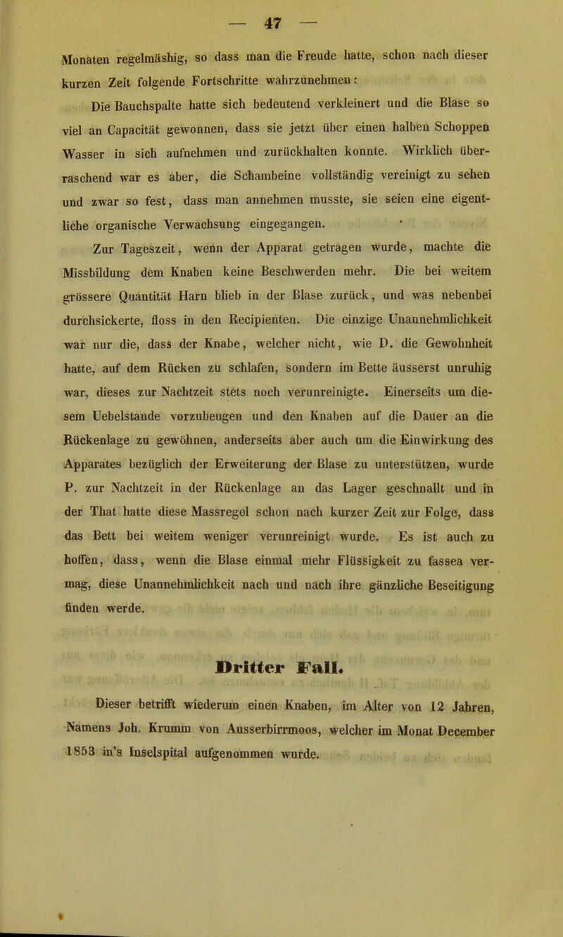 Monaten regelmäshig, so dass man die Freude hatte, schon nach dieser kurzen Zeit folgende Fortschritte wahrzunehmen: Die Bauchspalte hatte sich bedeutend verkleinert und die Blase so viel an Capacität gewonnen, dass sie jetzt über einen halben Schoppen Wasser in sich aufnehmen und zurückhalten konnte. Wirklich über- raschend war es aber, die Schambeine vollständig vereinigt zu sehen und zwar so fest, dass man annehmen musste, sie seien eine eigent- liche organische Verwachsung eingegangen. Zur Tageszeit, wenn der Apparat getragen wurde, machte die Missbildung dem Knaben keine Beschwerden mehr. Die bei weitem grössere Quantität Harn blieb in der Blase zurück, und was nebenbei durchsickerte, floss in den Recipienten. Die einzige Unannehmlichkeit war nur die, dass der Knabe, welcher nicht, wie D. die Gewohnheit hatte, auf dem Rücken zu schlafen, sondern im Bette äusserst unruhig war, dieses zur Nachtzeit stets noch verunreinigte. Einerseits um die- sem Uebelstande vorzubeugen und den Knaben auf die Dauer an die Rückenlage zu gewöhnen, anderseits aber auch um die Einwirkung des Apparates bezüglich der Erweiterung der Blase zu unterstützen, wurde P. zur Nachtzeit in der Rückenlage an das Lager geschnallt und in der That hatte diese Massregel schon nach kurzer Zeit zur Folge, dass das Bett bei weitem weniger verunreinigt wurde. Es ist auch zu hoffen, dass, wenn die Blase einmal mehr Flüssigkeit zu fassea ver- mag, diese Unannehmlichkeit nach und nach ihre gänzliche Beseitigung finden werde. Dritter Fall. Dieser betrifft wiederum einen Knaben, im Alter von 12 Jahren, Namens Joh. Krumm von Ausserbirrmoos, welcher im Monat December 1853 in’s Inselspital aufgenommen wurde.