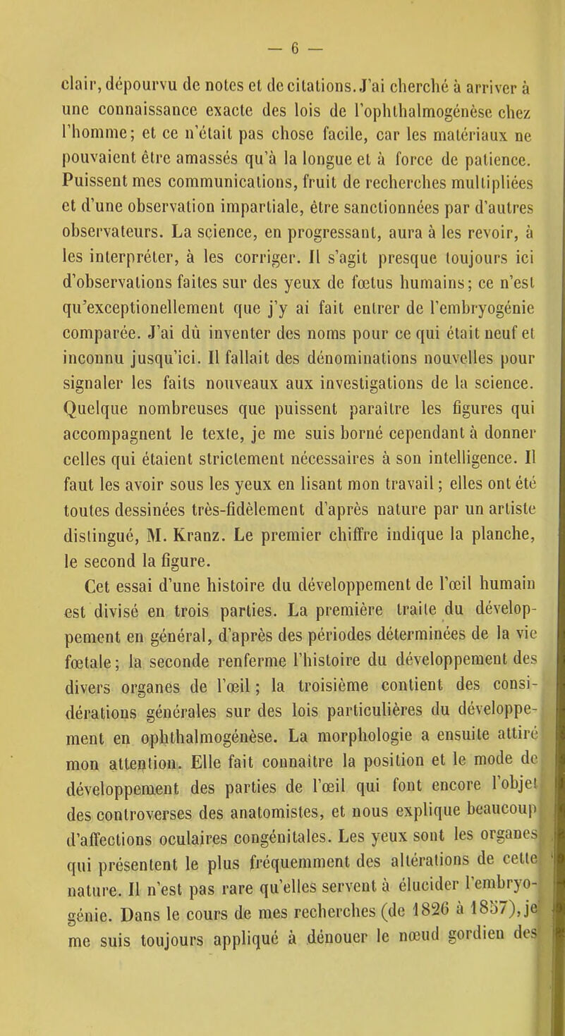 clair, dépourvu de notes et de citations. J’ai cherclié à arriver à une connaissance exacte des lois de l’ophthalmogénèse chez l’homme; et ce n’était pas chose facile, car les matériaux ne pouvaient être amassés qu’à la longue et à force de patience. Puissent mes communications, fruit de recherches multipliées et d’une observation impartiale, être sanctionnées par d’autres observateurs. La science, en progressant, aura à les revoir, à les interpréter, à les corriger. Il s’agit presque toujours ici d’observations faites sur des yeux de fœtus humains; ce n’est qu’exceptionellement que J’y ai fait entrer de l’embryogénie comparée. J’ai dû inventer des noms pour ce qui était neuf et inconnu jusqu’ici. Il fallait des dénominations nouvelles pour signaler les faits nouveaux aux investigations de la science. Quelque nombreuses que puissent paraître les figures qui accompagnent le texte, je me suis borné cependant à donner celles qui étaient strictement nécessaires à son intelligence. Il faut les avoir sous les yeux en lisant mon travail ; elles ont été toutes dessinées très-fidèlement d’après nature par un artiste distingué, M. Kranz. Le premier chiffre indique la planche, le second la figure. Cet essai d’une histoire du développement de l’œil humain est divisé en trois parties. La première traite du dévelop- pement en général, d’après des périodes déterminées de la vie fœtale ; la seconde renferme l’histoire du développement des divers organes de l’œil ; la troisième contient des consi- dérations générales sur des lois particulières du développe- ment en ophthalmogénèse. La morphologie a ensuite attiré mon attention. Elle fait connaître la position et le mode de développement des parties de l’œil qui font encore l’objeli des controverses des anatomistes, et nous explique beaucoup : d’affections oculaires congénitales. Les yeux sont les organesf qui présentent le plus fréquemment des altérations de cette; nature. Il n’est pas rare quelles servent à élucider l’embryo- génie. Dans le cours de mes recherches (de 182(5 à 1857), je me suis toujours appliqué à dénouer le nœud gordien des