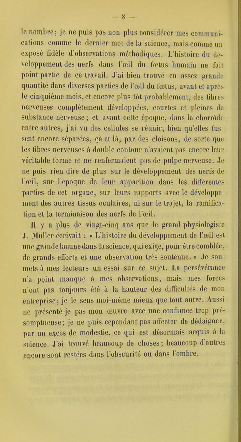 le nombre; je ne puis pas non plus considérer mes communi- cations comme le dernier mot de la science, mais comme un exposé fidèle d’observations méthodiques. L’histoire du dé- veloppement des nerfs dans l’œil du fœtus humain ne fait point partie de ce travail. J’ai bien trouvé en assez grande quantité dans diverses parties de l’œil du fœtus, avant et après le cinquième mois, et encore plus tôt probablement, des fibres nerveuses complètement développées, courtes et pleines de substance nerveuse ; et avant cette époque, dans la choroïde entre autres, j’ai vu des cellules se réunir, bien quelles fus- sent encore séparées, çà et là, par des cloisons, de sorte que les fibres nerveuses à double contour n’avaient pas encore leur véritable forme et ne renfermaient pas de pulpe nerveuse. Je ne puis rien dire de plus sur le développement des nerfs de l’œil, sur l’époque de leur apparition dans les différentes parties de cet organe, sur leurs rapports avec le développe- ment des autres tissus oculaires, ni sur le trajet, la ramifica- tion et Ja terminaison des nerfs de l’œil. H y a plus de vingt-cinq ans que le grand physiologiste J. Millier écrivait : « L’histojre du développement de l’œil est une grande lacune dans la science, qui exige, pour être comblée, de grands efforts et une observation très soutenue. » Je sou- mets à mes lecteurs un essai sur ce sujet. La persévérance n’a point manqué à mes observations, mais mes forces n’ont pas toujours été à la hauteur des difficultés de mon entreprise; je le sens moi-même mieux que tout autre. Aussi ne présenté-je pas mon œuvre avec une confiance trop pré- somptueuse; je ne puis cependant pas affecter de dédaigner, par un excès de modestie, ce qui est désormais acquis à la science. J’ai trouvé beaucoup de choses; beaucoup d’autres encore sont restées dans l’obscurité ou dans l’ombre.