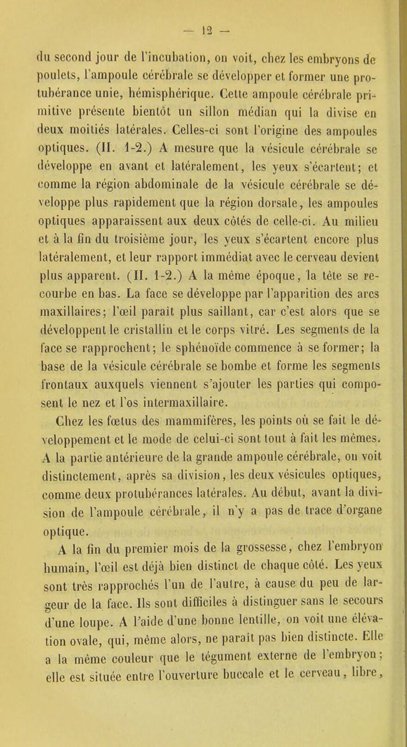 (lu second jour de l’incubalion, on voit, chez les embryons de poulets, l’ampoule cérébrale se développer et former une pro- tubérance unie, hémisphérique. Celle ampoule cérébrale pri- mitive présente bientôt un sillon médian qui la divise en deux moitiés latérales. Celles-ci sont l’origine des ampoules optiques. (II. 1-2.) A mesure que la vésicule cérébrale se développe en avant et latéralement, les yeux s’écartent; et comme la région abdominale de la vésicule cérébrale se dé- veloppe plus rapidement que la région dorsale, les ampoules optiques apparaissent aux deux côtés de celle-ci. Au milieu et à la fin du troisième jour, les yeux s’écartent encore plus latéralement, et leur rapport immédiat avec le cerveau devient plus apparent. (II. 1-2.) A la même époque, la tête se re- courbe en bas. La face se développe par l’apparition des arcs maxillaires; l’œil parait plus saillant, car c’est alors que se développent le cristallin et le corps vilré. Les segments de la face se rapprochent; le sphénoïde commence à se former; la base de la vésicule cérébrale se bombe et forme les segments frontaux auxquels viennent s’ajouter les parties qui compo- sent le nez et l’os intermaxillaire. Chez les fœtus des mammifères, les points où se fait le dé- veloppement et le mode de celui-ci sont tout à fait les mêmes. A la partie antérieure de la grande ampoule cérébrale, ou voit distinctement, après sa division, les deux vésicules optiques, comme deux protubérances latérales. Au début, avant la divi- sion de l’ampoule cérébrale, il n’y a pas de trace d'organe optique. A la fin du premier mois de la grossesse, chez l’embryon' humain, l’œil est déjà bien distinct de chaque côté. Les yeux sont très rapprochés l’un de l’autre, à cause du peu de lar- geur de la face. Ils sont difficiles à distinguer sans le secours d’une loupe. A l’aide d’une bonne lentille, on voit une éléva- tion ovale, qui, même alors, ne parait pas bien distincte. Elle a la même couleur que le tégument externe de l’embryon; elle est située entie l’ouverture buccale et le cer\cau, libre,