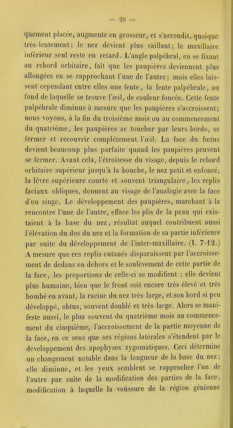 qüemenl placée, augmenle en grosseur, et s’arrondit, quoique très-lentement; le nez devient plus saillant; le maxillaire inférieur seul reste en retard. L’angle palpébral, en se fixant au rebord orbitaire, fait que les paupières deviennent plus allongées en se rapprochant l’une de l’autre; mais elles lais- sent cependant entre elles une fente, la fente palpébrale, au fond de laquelle se trouve l’œil, de couleur foncée. Celle fente palpébrale diminue à mesure que les paupières s’accroissent; nous voyons, à la fin du troisième mois ou au commencement du quatrième, les paupières se toucher par leurs bords, se fermer et recouvrir complètement l’œil. La face du fœtus devient beaucoup plus parfaite quand les paupières peuvent se fermer. Avant cela, l’étroitesse du visage, depuis le rebord orbitaire supérieur jusqu’à la bouche, le nez petit et enfoncé, la lèvre supérieure courte et souvent triangulaire, les replis faciaux obliques, donnent au visage de l’analogie avec la face d’un singe. Le développement des paupières, marchant à la rencontre l’une de l’autre, efface les plis de la peau qui exis- taient à la base du nez, résultat auquel contribuent aussi l’élévation du dos du nez et la formation de sa partie inférieure par suite du développement de l’inler-maxillaire. (I. 7-12.) A mesure que ces replis cutanés disparaissent par l’accroisse- ment de dedans en dehors et le soulèvement de celle partie de la face, les proportions de celle-ci se modifient : elle devient plus humaine, bien que le front soit encore très élevé et très bombé en avant, la racine du nez très large, et son bord si peu développé, obtus, souvent doublé et très large. Alors se mani- feste aussi, le plus souvent du quatrième mois au commence- ment du cinquième, l’accroissement de la partie moyenne de la face, en ce sens que ses régions latérales s’étendent par le développement des apophyses zygomatiques. Ceci détermine un changement notable dans la longueur de la base du nez ; elle diminue, et les yeux semblent se rapprocher l’iin de l’autre par suite de la modification des parties de la face, modifîcalion à laquelle la voùssure de la région génienne