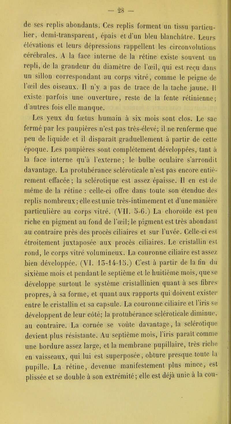 de ses replis abondants. Ces replis forment un tissu particu- lier, demi-transparent, épais et d’un bleu blancbàlre. Leurs élévations et leurs dépressions rappellent les circonvolutions cérébrales. A la face interne de la rétine existe souvent un repli, de la grandeur du diamètre de l’œil, qui est reçu dans un sillon correspondant au corps vitré, comme le peigne de l’œil des oiseaux. Il n’y a pas de trace de la tache jaune. 11 existe parfois une ouverture, reste de la fente rétinienne; d’autres fois elle manque. Les yeux du fœtus humain à six mois sont clos. Le sac fermé par les paupières n’est pas très-élevé; il ne renferme que peu de liquide et il disparaît graduellement à partir de cette époque. Les paupières sont complètement développées, tant à la face interne qu’à l’externe; le bulbe oculaire s’arrondit davantage. La protubérance scléroticale n’est pas encore entiè- rement effacée ; la sclérotique est assez épaisse. Il en est de même de la rétine : celle-ci offre dans toute son étendue des replis nombreux; elle est unie très-intimement et d’une manière particulière au corps vitré. (VIL b-6.) La choroïde est peu riche en pigment au fond de l’œil; le pigment est très abondant au contraire près des procès ciliaires et sur l’uvée. Celle-ci est étroitement juxtaposée aux procès ciliaires. Le cristallin est rond, le corps vitré volumineux. La couronne ciliaire est assez bien développée. (VI. lo-14-15.) C’est à partir de la fin du sixième mois et pendant le septième et le huitième mois, que se développe surtout le système cristallinien quant à ses fibres propres, à sa forme, et quant aux rapports qui doivent exister entre le cristallin et sa capsule. La couronne ciliaire et l’iris se développent de leur côté; la protubérance scléroticale diminue, au contraire. La cornée se voûte davantage, la sclérotique devient plus résistante. Au septième mois, l’iris paraît comme une bordure assez large, et la membrane pupillaire, très riche en vaisseaux, qui lui est superposée, obture presque toute la pupille. La rétine, devenue manifestement plus mince, est plissée et se double à son extrémité; elle est déjà unie à la cou-