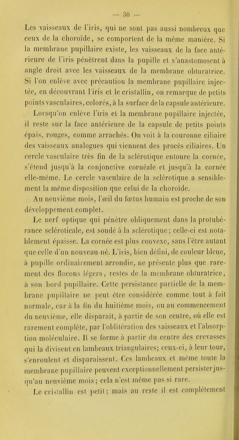 Les vaisseaux de l’iris, qui ne sont pas aussi nombreux que eeux de la choroïde, se comporlenl de la même manière. Si la membrane pupillaire existe, les vaisseaux de la face anté- rieure de l’iris pénètrent dans la pupille et s’anastomosent à angle droit avec les vaisseaux de la membrane obturalrice. Si l’on enlève avec précaution la membrane pupillaire injec- tée, en découvrant l'iris et le crislallin, on remarque de petits points vasculaires, colorés, à la surface de la capsule antérieure. Lorsqu’on enlève l’iris et la membrane pupillaire injectée, il reste sur la face antérieure de la capsule de petits points épais, rouges, comme arrachés. On voit à la couronne ciliaire des vaisseaux analogues qui viennent des procès ciliaires. Un cercle vasculaire très fin de la sclérotique entoure la cornée, s’étend jusqu’à la conjonctive cornéale et jusqu’à la cornée elle-même. Le cercle vasculaire de la sclérotique a sensible- ment la même disposition que celui de la choroïde. Au neuvième mois, l’œil du fœtus humain est proche de son développement complet. Le nerf optique qui pénètre obliquement dans la protubé- rance scléroticale, est soudé à la sclérotique; celle-ci est nota- blement épaisse. La cornée est plus convexe, sans l’être autant que celle d’un nouveau-né. L’iris, bien défini, de couleur bleue, à pupille ordinairement arrondie, ne présente plus que rare- ment des flocons légers, restes de la membrane obturatrice, à son bord pupillaire. Cette persistance partielle de la mem- brane pupillaire ne peut être considérée comme tout à fait normale, car à la fin du huitième mois, ou au commencement du neuvième, elle disparaît, à partir de son centre, où elle est rarement complète, par l’oblitération des vaisseaux et l’absorp- tion moléculaire. Il se forme à partir du centre des crevasses qui la divisent en lambeaux triangulaires; ceux-ci, à leur tour, s’enroulent et disparaissent. Ces lambeaux et même toute la membrane pupillaire peuvent exceptionnellement persisterjus- qu’au neuvième mois; cela n’est même pas si rai'c. Le crislallin est i)ctil; mais au reste il est complètement