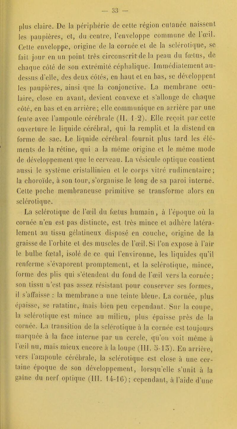 plus claire. De la périphérie de eeüe région culanée naissent les j)aupières, et, du centre, l’enveloppe commune de 1 œil. Cette enveloppe, origine de la cornée et de la sclérotique, se fait jour en un point très circonscrit’de la peau du fœtus, de chaque côté de son extrémité céphalique. Immédiatement au- dessus d’elle, des deux côtés, en haut et en bas, sc développent les paupières, ainsi que la conjonctive. La membrane ocu- laire, close en avant, devient convexe et s’allonge de cbaque côté, en bas et en arrière; elle communique en arrière par une fente avec l’ampoule cérébrale (II. 1-2). Elle reçoit par cette ouverture le liquide cérébral, qui 1a remplit et la distend en forme de sac. Le liquide cérébral fournit plus tard les élé- ments de la rétine, qui a la même origine et le môme mode de développement que le cerveau. La vésicule optique contient aussi le système ci'islallinicn et le corps vitré rudimentaire; la choroïde, à son tour, s’organise le long de sa paroi interné. Cette poehe membraneuse primitive se transforme alors en sclérotique. La sclérotique de l’œil du fœtus humain, à l’époque où la cornée n’en est pas distincte, est très mince et adhère latéra- lement au tissu gélatineux disposé en couche, origine de la graisse de l’orbite et des muscles de l’œil. Si l’on expose à l’air le bulbe fœtal, isolé de ce qui l’environne, les liquides qu’il renlerme s’évaporent promptement, et la sclérotique, mince, forme des plis qui s’étemlent du fond de l'œil vers la cornée; son tissu n’est pas assez résistant pour conserver ses formes, il s affaisse : la membrane a une teinte bleue. La coi née, plus épaisse, se ratatine, mais bien peu cependant. Sur la coupe, la scléi'olique est mince au fuilieu, plus épaisse près de la cornée. La transition de la sclérotique à la cornée est toujours marquée à la face interne par un cercle, qu’on voit même à l’œil nu, mais mieux encore cà la loupe (III. 5-15). En arrière, vers l’ampoule cérébrale, la sclérotique est close à une cer- taine époque de son développement, lorsqu’elle s’unit à la gaine du nerf optique (III. 14-16); cependant, à l’aide d’une