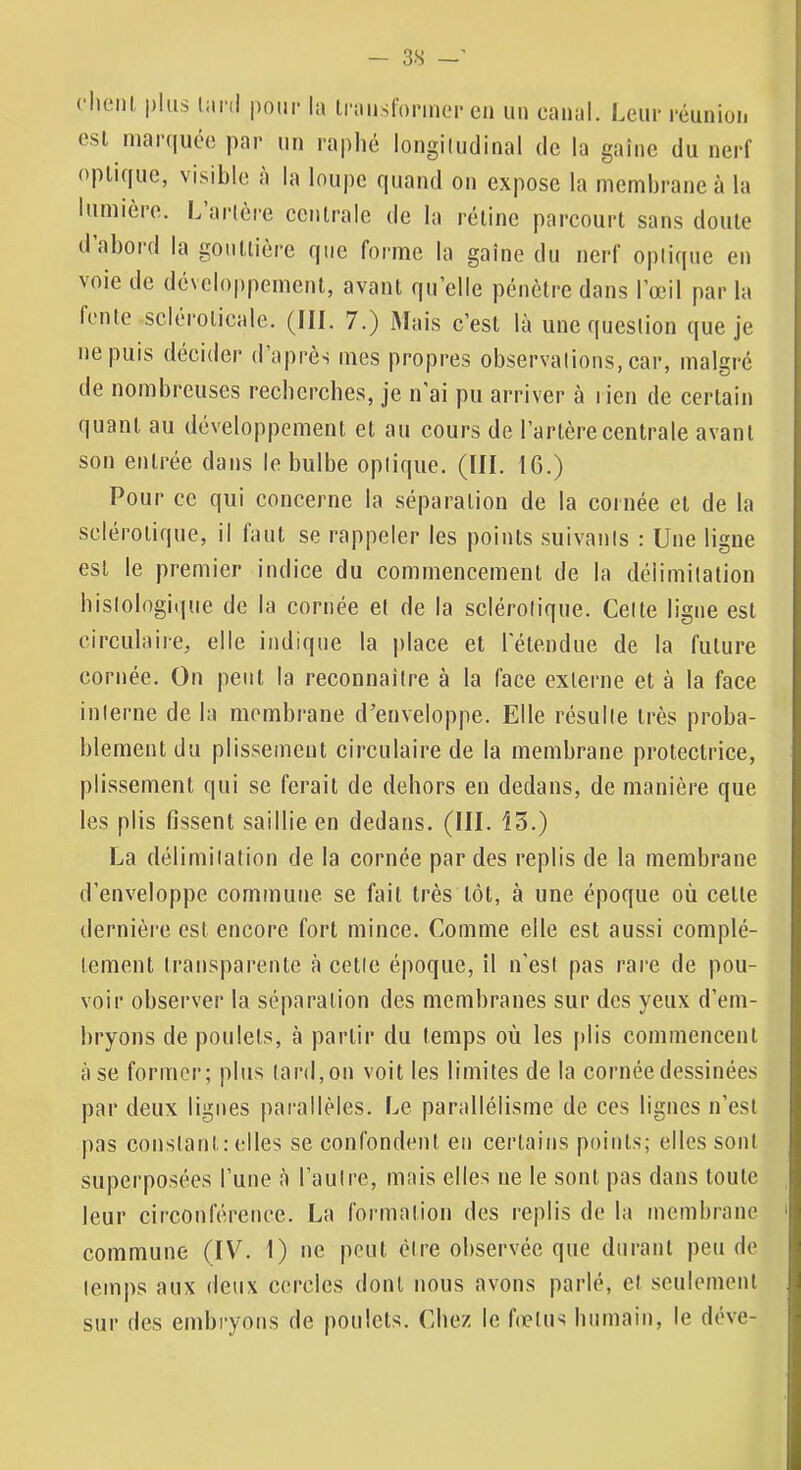 ( lieni plus pour la li'aiisforincu* en un canal. Leur rcunioii esl niai(|ucc par un raplié longiiudinal de la gaine du nerf optique, visible a la lou|)e quand on expose la membrane à la lumière. Larlère centrale de la rétine parcourt sans doute d abord la gontlicrc que forme la gaine du nerf oplicpie en voie de développement, avant quelle pénètre dans l’œil par la fente scléroticale. (III. 7.) Mais c’est là une question que je ne puis décider d après mes propres observations, ear, malgré de nombreuses recberches, je n’ai pu arriver à lien de certain quant au développement et au cours de l’artère centrale avant son entrée dans le bulbe optique. (III. 10.) Pour ce qui concerne la séparation de la cornée et de la sclérotique, il faut se rappeler les points suivants : Une ligne est le premier indice du commencement de la délimitation histologique de la cornée et de la sclérotique. Celte ligne est circulaire, elle indique la place et l'étendue de la future cornée. On peut la reconnaître à la face externe et à la face interne de la membrane d’enveloppe. Elle résulte très proba- blement du plissement circulaire de la membrane protectrice, plissement qui se ferait de dehors en dedans, de manière que les plis fissent saillie en dedans. (III. 15.) La délimitation de la cornée par des replis de la membrane d’enveloppe commune se fait très tôt, à une époque où cette dernière est encore fort mince. Comme elle est aussi complè- tement transparente à cette époque, il n’est pas rare de pou- voir observer la séparation des membranes sur des yeux d’em- bryons de poulets, à partir du temps où les plis commencent à se former; plus lard, on voit les limites de la cornée dessinées par deux ligues parallèles. Le parallélisme de ces lignes n’est pas constant: elles se confondent en certains points; elles sont superposées l’une à l’autre, mais elles ne le sont pas dans toute leur circonférence. La formation des replis de la membrane commune (IV. 1) ne peut être observée que durant peu de temps aux deux cercles dont nous avons parlé, et seulement sur des embryons de poulets. Chez le f(elus humain, le déve-