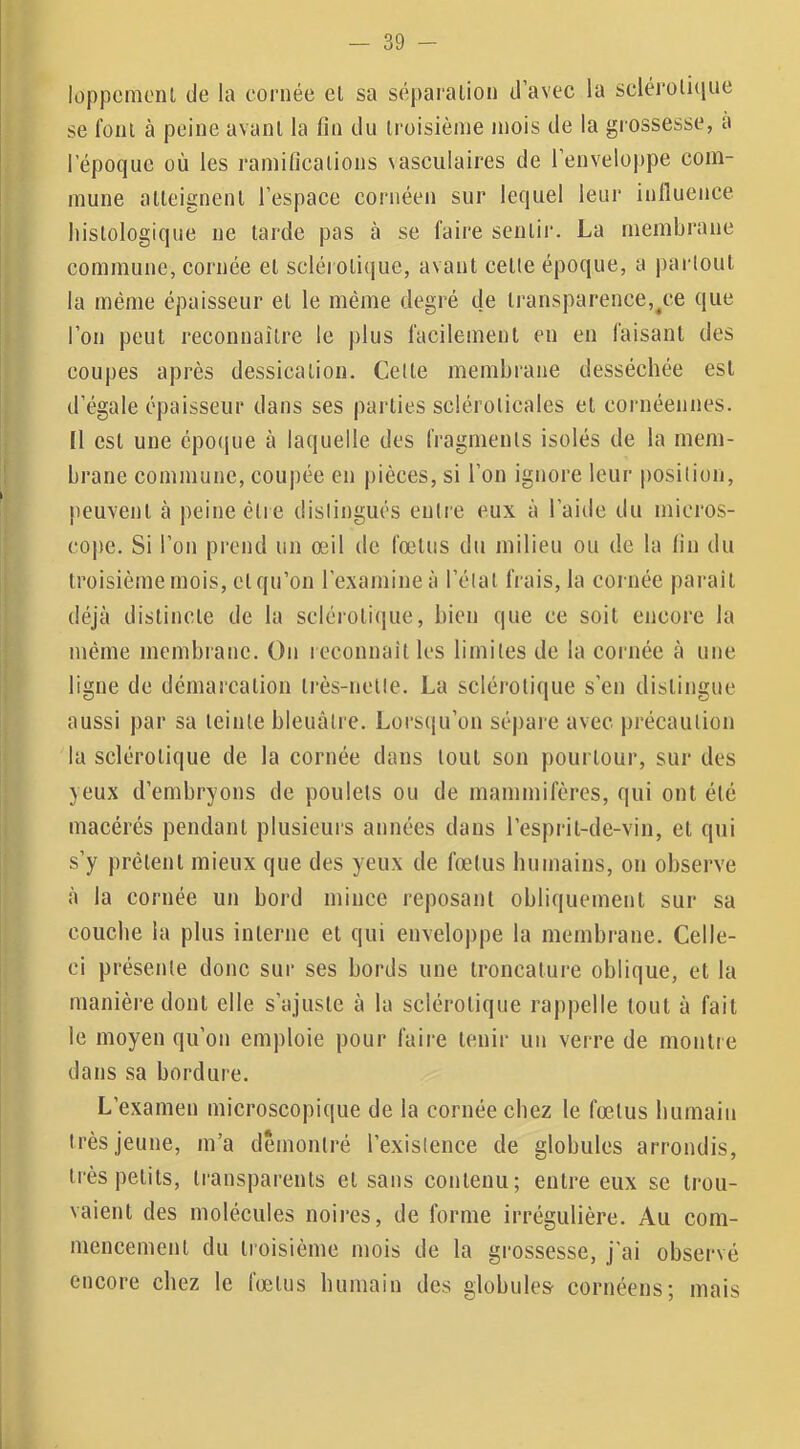 loppcraoiU de la cornée el sa séparalion d’avec la scléroliciue se foui à peine avant la fin du troisième mois de la grossesse, a l’époque où les ramifications \asculaires de l’enveloppe com- mune atteignent l’espace cornéen sur lequel leur influence histologique ne tarde pas à se faire sentir. La membrane commune, cornée et sclérotique, avant cette époque, a partout la même épaisseur et le même degré de transparence,/;e que l’on peut reconnaître le plus facilement en en faisant des coupes après dessication. Cette membrane desséchée est d’égale épaisseur dans ses parties sclérolicales et cornéennes. Il est une cpo(iue à laquelle des fragments isolés de la mem- brane commune, coupée en pièces, si l’on ignore leur position, peuvent à peine être distingués entre eux à l’aide du micros- cope. Si l’on prend un œil de fœtus du milieu ou de la fin du troisième mois, et qu’on l'examine à l’état frais, la cornée paraît déjà distincte de la sclérotique, bien que ce soit encore la même membrane. On reconnaît les limites de la cornée à une ligne de démarcation très-nette. La sclérotique s’en distingue aussi par sa teinte bleuâtre. Lorsqu’on sépare avec précaution la sclérotique de la cornée dans tout son pourtour, sur des yeux d’embryons de poulets ou de mammifères, qui ont été macérés pendant plusieurs années dans l’esprit-de-vin, et qui s’y prêtent mieux que des yeux de fœtus humains, on observe à la cornée un bord mince reposant obliquement sur sa couche la plus interne et qui enveloppe la membrane. Celle- ci présente donc sur ses bords une troncature oblique, et la manière dont elle s’ajuste à la sclérotique rappelle tout à fait le moyen qu’on emploie pour faire tenir un verre de montre dans sa bordure. L’examen microscopique de la cornée chez le fœtus humain très jeune, m’a démontré l’existence de globules arrondis, très petits, transparents et sans contenu; entre eux se trou- vaient des molécules noires, de forme irrégulière. Au com- mencement du troisième mois de la grossesse, j’ai observé encore chez le fœtus humain des globules' cornéens; mais