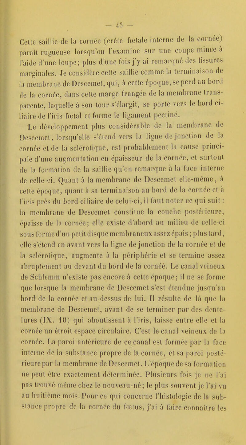 Celle saillie de la cornée (ci’élc fœlale inlerne de la cornée) parail rugueuse lorsqu’on l’examine sur une coupe mince a l’aide d'une loupe; plus d’une fois j’y ai remarqué des fissures marginales. Je considèi’e celle saillie comme la terminaison de la membrane deDescemet, qui, à celle époque, se perd au bord de la cornée, dans celte marge frangée de la membrane Irans- parenle, laquelle à son tour s'élargit, se poric vers le bord ci- liaire de l’iris fœtal et forme le ligament pecliné. Le développement ])lus considérable de la membrane de Descemet, lorsqu’elle s’étend vers la ligne de jonction de la cornée eide la sclérotique, est probablement la cause princi- pale d’une augmentation en épaisseur de la cornée, et surlout de la formalion de la saillie qu’on remarque à la face inlerne de celle-ci. Quant à la membrane de Descemet elle-même, à celle époque, quant à sa terminaison au bord de la cornée et à l'iris près du bord ciliaire de celui-ci, il faut noter ce qui suil : la membrane de Descemet consliluc la coiicbc posléiieure, épaisse de la cornée; elle existe d’abord au milieu de celle-ci sous forme d’un pclitdisquemembraneuxassezépais; |)luslard, elle s’étend en avant vers la ligne de jonction de la cornée et de la sclérolique, augmente à la périphérie et se termine assez abruplcrnent au devant du bord de la cornée. Le canal veineux de Scblemm n’cxisle pas encore à celle époque; il ne se forme que lorsque la membrane de Descemet s’est étendue jusqu’au bord de la cornée et au-dessus de lui. Il résulte de là que la membrane de Descemel, avant de se terminer par des dente- lures (IX. 10) qui aboutissent à l’iris, laisse entre elle et la cornée un étroit espace circulaire. C’est le canal veineux de la cornée. La paroi anléricure de ce canal est formée par la face interne de la substance propre de la cornée, et sa paroi posté- rieure par la membrane deDescemet. L’époque de sa formalion ne peut être exactement délerminée. Plusieurs fois je ne l’ai pas trouvé même chez le nouveau-né; le plus souvent je l’ai vu au builième mois. Pour ce qui concerne l’hislologie de la sub- slance propre de la cornée du fœlus, j’ai à faire connailrc les