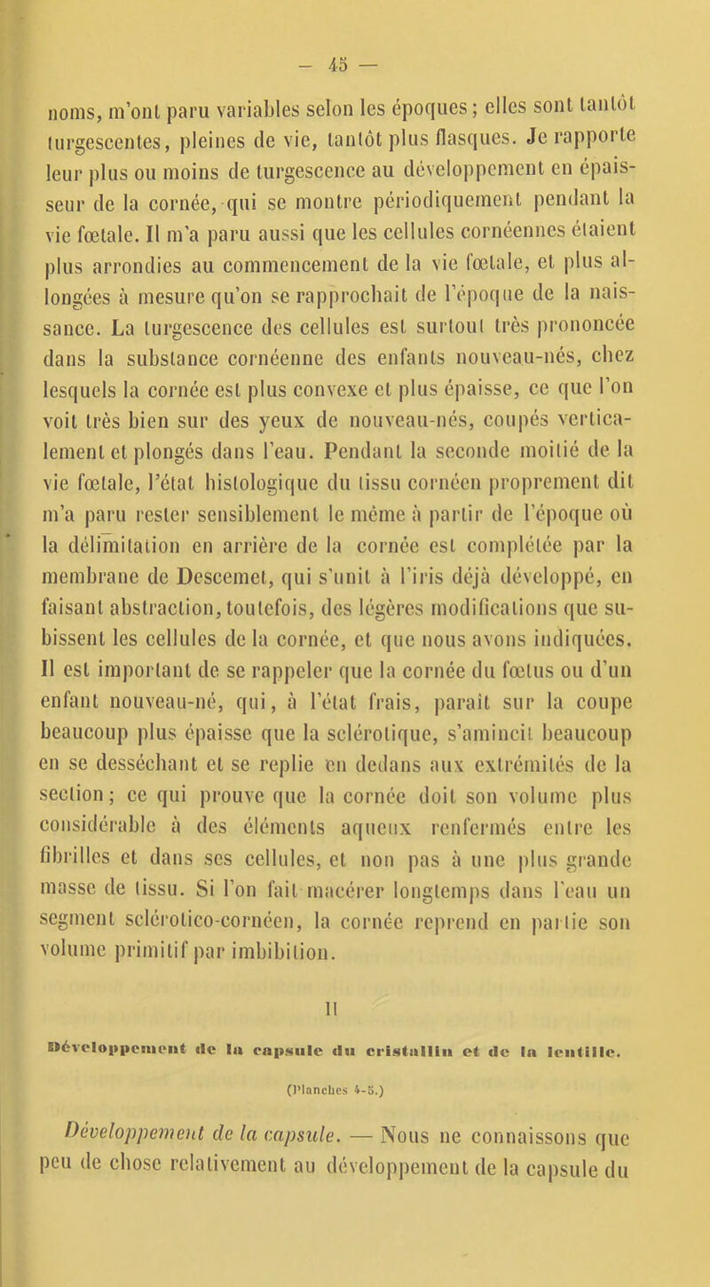 noms, m’oiU j3aru variables selon les époques ; elles sont tantôt liirgescentes, pleines de vie, tantôt plus flasques. Je rapporte leur plus ou moins de turgescence au développement en épais- seur de la cornée, qui se montre périodiquement pendant la vie fœtale. Il m’a paru aussi que les cellules cornéennes étaient plus arrondies au commencement de la vie fœtale, et plus al- longées à mesure qu’on se rapprochait de l’époque de la nais- sance. La turgescence des cellules est surtout très prononcée dans la substance cornéenne des enfants nouveau-nés, chez lesquels la cornée est plus convexe et plus épaisse, ce que l’on voit très bien sur des yeux de nouveau-nés, coupés vertica- lement et plongés dans l’eau. Pendant la seconde moitié de la vie fœtale, l’état histologique du tissu cornéen proprement dit m’a paru rester sensiblement le meme à partir de l’époque où la délimitation en arrière de la cornée est complétée par la membrane de Descemet, qui s’unit à l’ii'is déjà développé, en faisant abstraelion, toutefois, des légères modifications que su- bissent les cellules de la cornée, et que nous avons indiquées. Il est important de se rappeler que la cornée du fœtus ou d’un enfant nouveau-né, qui, à l’état frais, parait sur la coupe beaucoup plus épaisse que la sclérotique, s’amincit beaucoup en se desséchant et se replie en dedans aux extrémités de la section; ce qui prouve que la cornée doit son volume plus considérable à des éléments aqueux renfermés entre les fibrilles et dans ses cellules, et non pas à une plus grande masse de tissu. Si l’on fait macérer longtemps dans l’eau un segment sclérotico-cornéen, la cornée reprend en pai lie son volume primitif par imbibilion. It Dévelo|»|icim>iit tle la cn|>siilc du cristallin et de la lentille. (l’Iancbes 4-3.) Développement de la capsule. — Nous ne connaissons que peu de chose relativement au développement de la capsule du