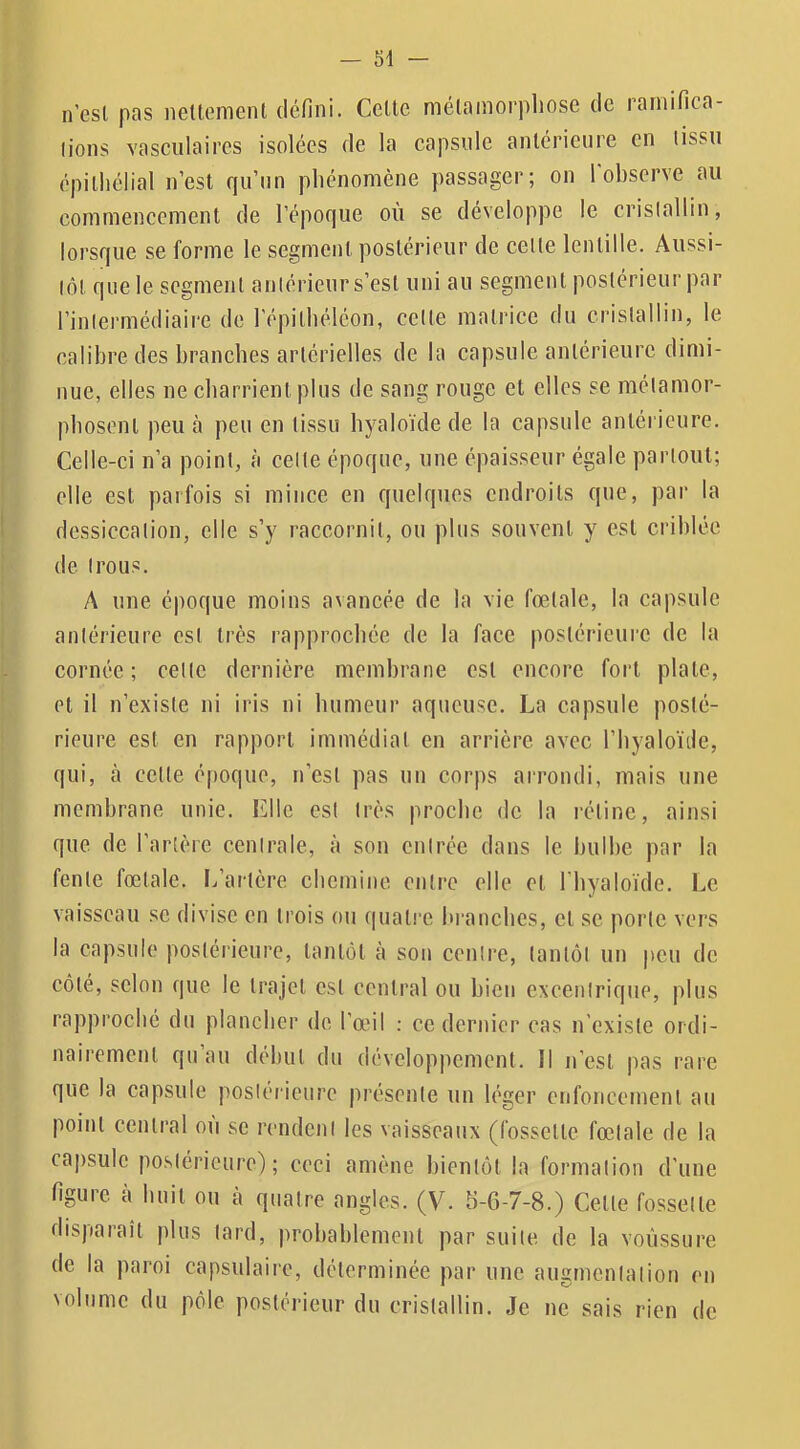 n’csl pas netlemenl défini. Celte mélamorpliose de rarnifica- lions vasculaires isolées de la capsule anlérieure en (issu épilliélial n’est qu’un pliénomène passager; on 1 observe au commencement de l’époque où se développe le crislallin, lorsque se forme le segment postérieur de celte lentille. Aussi- lôl que le segment antérieur s’est uni au segment postérieur par l’intermédiaire de l’épitliéléon, celle matrice du crislallin, le calibre des branches artérielles de la capsule antérieure dimi- nue, elles ne charrient plus de sang rouge et elles se métamor- phosent peu à peu en tissu hyaloïdede la capsule anlérieure. Celle-ci n’a point, à celle époque, une épaisseur égale partout; elle est parfois si mince en quelques endroits que, par la dessiccation, elle s’y raccornil, ou plus souvent y est criblée de trous. A une époque moins avancée de la vie fœtale, la capsule anlérieure est très rapprochée de la face postérieure de la cornée; celle dernière membrane est encore fort plate, et il n’existe ni iris ni humeur aqueuse. La capsule posté- rieure est en rapport immédiat en arrière avec l’byaloïde, qui, à celle époque, n’csl pas un corps arrondi, mais une membrane unie. Elle est très proche de la rétine, ainsi que de l’artère centrale, à son entrée dans le bulbe par la fente fœtale. L’ai'tère chemine entre elle et 1 byaloïde. Le vaisseau se divise en trois ou quatre bi’ancbes, et se porte vers la capsule postérieure, tantôt à son centre, tantôt un peu de côté, selon que le trajet est central ou bien exeenlrique, plus rapproché du plancher de l’œil ; ce dernier cas n’existe ordi- nairement qu au début du développement. Il n’est pas rare que la capsule postérieure présente un léger enfoncement au point central ou se rendent les vaisseaux (fossette fœtale de la capsule postérieure); ceci amène bientôt la formation d’une figure à huit ou à quatre angles. (V. b-6-7-8.) Celle fossette disparaît plus lard, probablement par suite de la voussure de la paroi capsulaire, déterminée par une augmentation en volume du pôle postérieur du crislallin. Je ne sais rien de