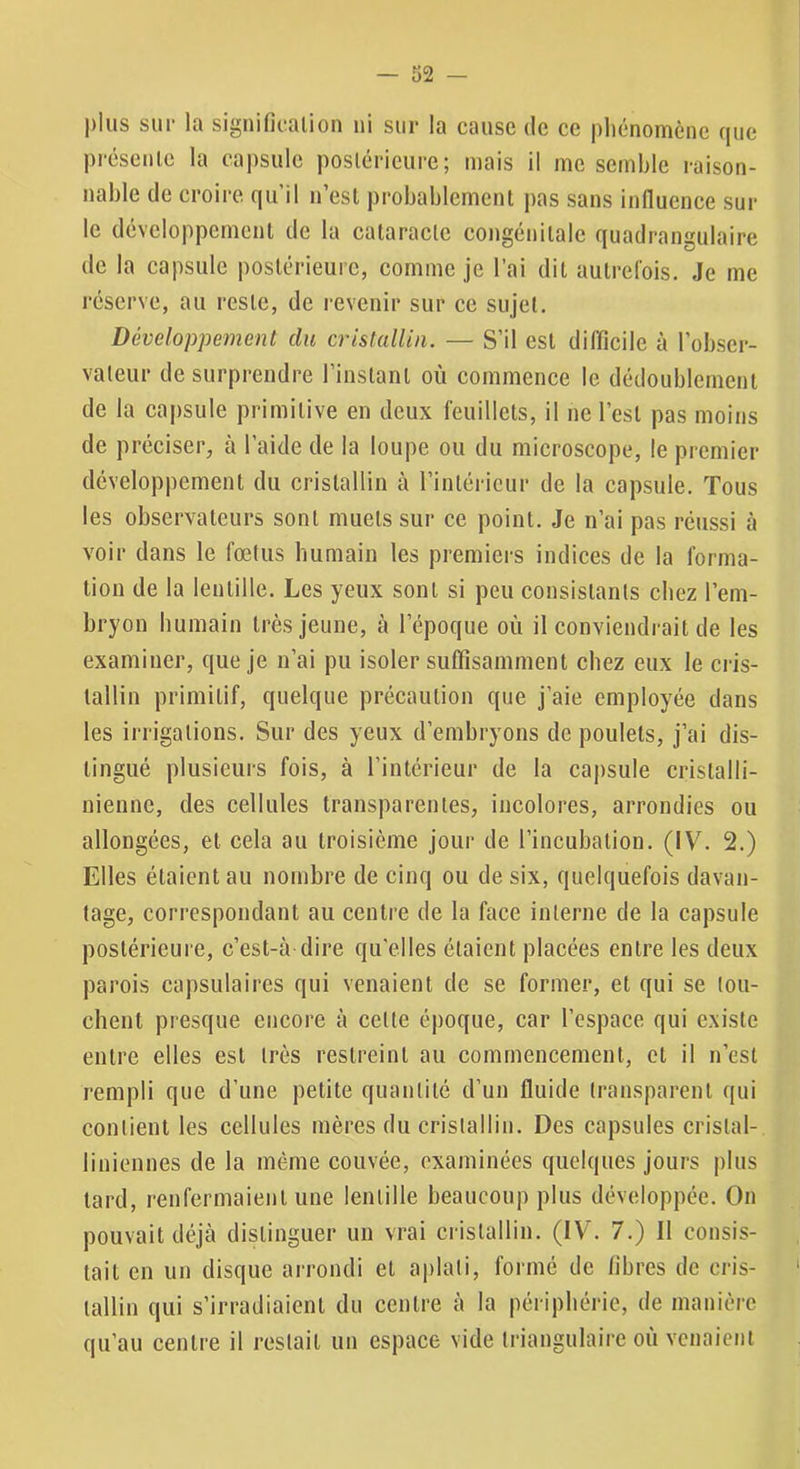 pins sur la signification ni sur la cause de ce phénomène que présente la capsule postérieure; mais il me semble raison- nable de croire qu’il n’est probablement pas sans Influence sur le développement de la cataracte congénitale quadrangulaire de la capsule postérieure, comme je l’ai dit autrefois. Je me réserve, au reste, de revenir sur ce sujet. Développement du cristallin. — S’il est difficile à l’obser- vateur de surprendre l’instant où commence le dédoublement de la capsule primitive en deux feuillets, il ne l’est pas moins de préciser, à l’aide de la loupe ou du microscope, le premier développement du cristallin à l’intérieur de la capsule. Tous les observateurs sont muets sur ce point. Je n’ai pas réussi à voir dans le fœtus humain les premiers indices de la forma- tion de la lentille. Les yeux sont si peu consistants chez l’em- bryon humain très jeune, à l’époque où il conviendrait de les examiner, que je n’ai pu isoler suffisamment chez eux le cris- tallin primitif, quelque précaution que j’aie employée dans les irrigations. Sur des yeux d’embryons de poulets, j’ai dis- tingué plusieurs fois, à l’intérieur de la capsule cristalli- nienne, des cellules transparentes, incolores, arrondies ou allongées, et cela au troisième jour de l’incubation. (IV. 2.) Elles étaient au nombre de cinq ou de six, quelquefois davan- tage, correspondant au centre de la face interne de la capsule postérieure, c’est-à dire qu'elles étaient placées entre les deux parois capsulaires qui venaient de se former, et qui se lou- chent presque eneore à cette époque, car l’espace qui existe entre elles est très restreint au commencement, et il n’est rempli que d’une petite quantité d’un fluide transparent qui contient les cellules mères du cristallin. Des capsules cristal- liniennes de la même couvée, examinées quelques jours plus tard, renfermaient une lentille beaucoup plus développée. On pouvait déjà distinguer un vrai cristallin. (IV. 7.) Il consis- tait en un disque arrondi et aplati, formé de fibres de cris- tallin qui s’irradiaient du centre à la périphérie, de manière qu’au centre il restait un espace vide triangulaire où venaient