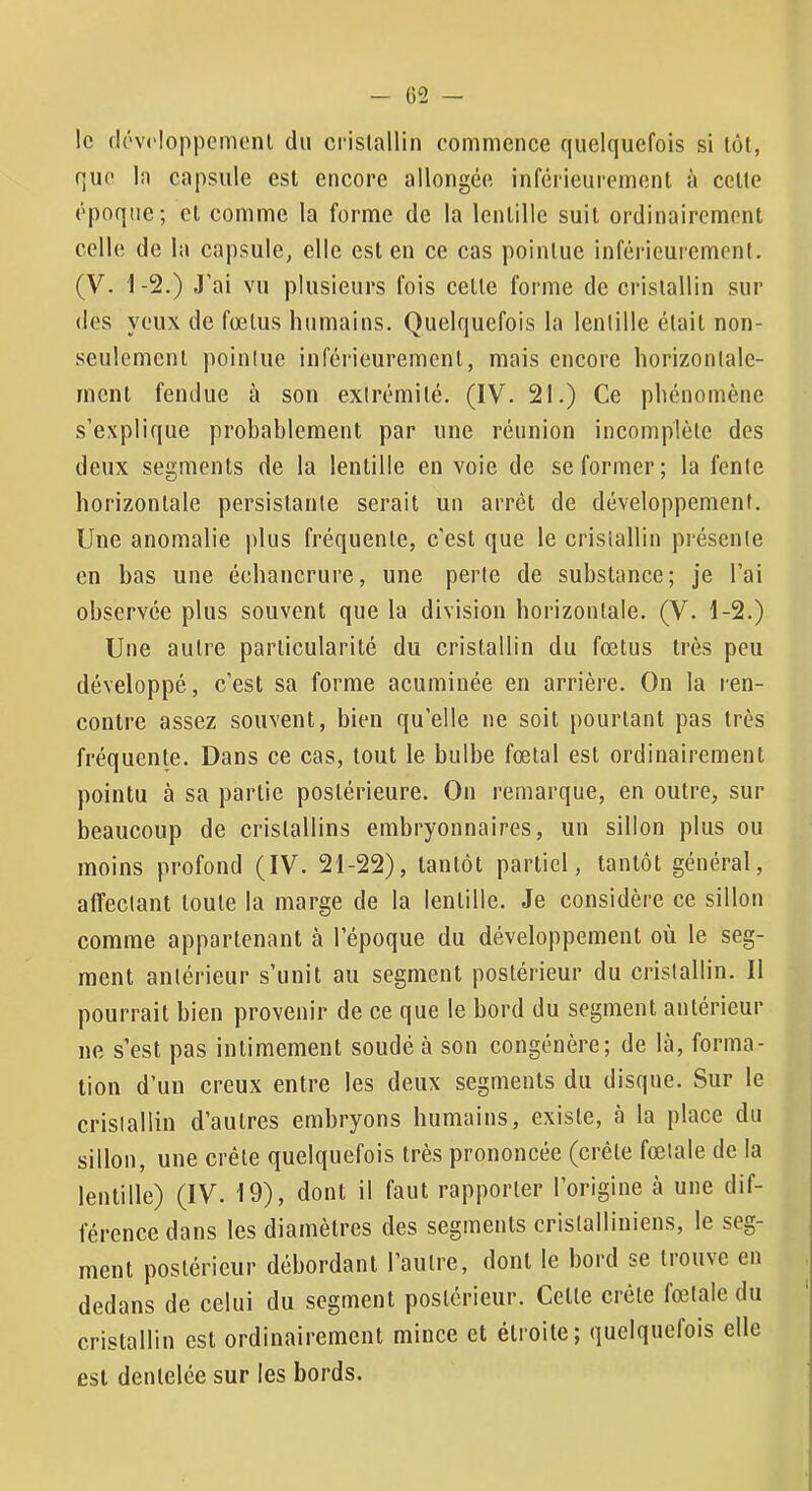 le (lévcloppemenl du crislallin commence quelquefois si lot, que In capsule est encore allongée inférieurement à cette époque; cl comme la forme de la lentille suit ordinairement celle de la capsule, elle est en ce cas pointue inférieurement. (V. 1-2.) J’ai vu plusieurs fois celle forme de crislallin sur des yeux de fœtus humains. Quelquefois la lentille était non- seulement pointue inférieurement, mais encore horizontale- ment fendue à son extrémité. (IV. 21.) Ce phénomène s’explique probablement par une réunion incomplète des deux segments de la lentille en voie de se former; la fente horizontale persistante serait un arrêt de développement. Une anomalie plus fréquente, c’est que le cristallin présente en bas une échancrure, une perte de substance; je l’ai observée plus souvent que la division horizontale. (V. 1-2.) Une autre particularité du crislallin du fœtus très peu développé, c’est sa forme acuminée en arrière. On la ren- contre assez souvent, bien qu’elle ne soit pourtant pas très fréquente. Dans ce cas, tout le bulbe fœtal est ordinairement pointu à sa partie postérieure. On remarque, en outre, sur beaucoup de cristallins embryonnaires, un sillon plus ou moins profond (IV. 21-22), tantôt partiel, tantôt général, affectant toute la marge de la lentille. Je considère ce sillon comme appartenant à l’époque du développement où le seg- ment antérieur s’unit au segment postérieur du crislallin. Il pourrait bien provenir de ce que le bord du segment antérieur ne s’est pas intimement soudé à son congénère; de là, forma- tion d’un creux entre les deux segments du disque. Sur le crislallin d’autres embryons humains, existe, à la place du sillon, une crête quelquefois très prononcée (crête fœtale de la lentille) (IV. 19), dont il faut rapporter l’origine à une dif- férence dans les diamètres des segments crislalliniens, le seg- ment postérieur débordant l’autre, dont le bord se trouve en dedans de celui du segment postérieur. Celte crête fœtale du cristallin est ordinairement mince et étroite; quelquefois elle est dentelée sur les bords.