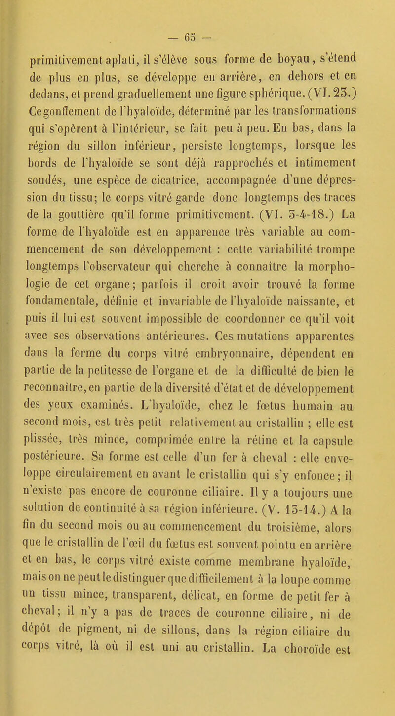 primilivcment aplali, il s’élève sous forme de boyau, s’étend de plus en plus, se développe en arrière, en dehors et en dedans, et prend graduellement une figure sphérique. (VI. 23.) Cegonllement de l’hyaloïde, déterminé par les transformations qui s’opèrent à l’intérieur, se fait peu à peu. En bas, dans la région du sillon inférieur, persiste longtemps, lorsque les bords de l’hyaloïde se sont déjà rapprochés et intimement soudés, une espèce de cicatrice, accompagnée d’une dépres- sion du tissu; le corps vitré garde donc longtemps des traces de la gouttière qu’il forme primitivement. (VI. 3-4-18.) La forme de l’hyaloïde est en apparence très variable au com- mencement de son développement : cette variabilité trompe longtemps l’observateur qui cherche à connaître la morpho- logie de cet organe; parfois il croit avoir trouvé la forme fondamentale, définie et invariable de l’hyaloïde naissante, et puis il lui est souvent impossible de coordonner ce qu’il voit avec scs observations antérieures. Ces mutations apparentes dans la forme du corps vitré embryonnaire, dépendent en partie de la petitesse de l’organe et de la difficulté de bien le reconnaître, en partie delà diversité d’état et de développement des yeux examinés. L’byaloïde, chez le fœtus humain au second mois, est très petit relativement au cristallin ; elle est plissée, très mince, comprimée entre la rétine et la capsule postérieure. Sa forme est celle d’un fer à cheval ; elle enve- loppe circulairement en avant le cristallin qui s’y enfonce; il n’existe pas encore de couronne ciliaire. Il y a toujours une solution de continuité à sa région inférieure. (V. 13-14.) A la fin du second mois ou au commencement du troisième, alors que le cristallin de l’œil du fœtus est souvent pointu en arrière et en bas, le corps vitré existe comme membrane hyaloïde, maison ne peutledistingucrquedifficilemcnt à la loupe comme un tissu mince, transparent, délicat, en forme de petit fer à cheval; il n’y a pas de traces de couronne ciliaire, ni de dépôt de pigment, ni de sillons, dans la région ciliaire du corps vitré, là où il est uni au cristallin. La choroïde est