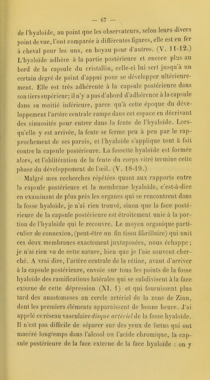 de l’iiyaloïde, au point que les observateurs, selon leurs divers point de vue, l’ont comparée à différentes figures, elle est en fer à cheval pour les uns, en boyau pour d’autres. (V. 11-12.) L’byaloïde adhère à la partie postérieure et encore plus au bord de la capsule du cristallin, celle-ci lui sert jusqu à un certain degré de point d’appui pour se développer ultérieure- ment. Elle est très adhérente à la capsule postérieure dans son tiers supérieur; il n’y a pas d’abord d’adhérence à la capsule dans sa moitié inférieui’e, parce qu’à cette époque du déve- loppement l’artère centrale rampe dans cet espace en décrivant des sinuosités pour entrer dans la fente de l’hyaloïdc. Lors- qu’elle y est arrivée, la fente se ferme peu à peu par le rap- prochement de ses parois, et l’hyaloïde s’applique tout à fait contre la capsule postérieure. La fossette hyaloïde est formée alors, et l’oblitération de la fente du corps vitré termine cette phase du développement de l'œil. (V. 18-19.) Malgré mes recherches répétées quant aux rapports entre la capsule postérieure et la membrane hyaloïde, c’est-à-dire en examinant de plus près les organes qui se rencontrent dans la fosse hyaloïde, je n’ai rien trouvé, sinon que la face posté- rieure de la capsule postérieure est étroitement unie à la por- tion de l’hyaloïde qui le recouvre. Le moyen organique parti- culier de connexion, (peut-être un fin tissu fihrillaire) qui unit ces detix membranes exactement juxtaposées, nous échappe; je n’ai rien vu de cette nature, bien que je l’aie souvent cher- ché. A vrai dire, l’artère centrale de la rétine, avant d’arriver à la capsule postérieure, envoie sur tous les points de la fosse hyaloïde des ramifications latérales qui se subdivisent à la face externe de celte dépression (XL 1) et qui fournissent plus tard des anastomoses au cercle artériel de la zone de Zinn, dont les premiers éléments apparaissent de bonne heure. J’ai appelé ce réseau vasculaire dïsçue artériel de la fosse hyaloïde. 11 n’est pas difficile de séparer sur des yeux de fœtus qui ont macéré longtemps dans l’alcool ou l’acide chromique, la cap- sule postérieure de la face externe de la face hyaloïde : on y