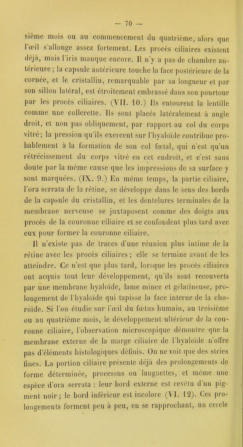 sièrnc mois ou au commencemciU du qualiicme, alors que l’œil s’allonge assez forlernent. Les proeès ciliaires existent déjà, mais l’iris manque encore. Il n’y a pas de cliambre an- térieure ; la capsule antérieure louche la face postérieure de la cornée, et le cristallin, remarquable par sa longueur et par son sillon latéral, est étroitement embrassé dans son pourtour par les proeès ciliaires. (VU. 10.) Ils entourent la lentille comme une collerette. Ils sont placés latéralement à angle droit, et non pas obliquement, par rapport au col du corps vitré; la pression qu’ils exercent sur l’Iiyaloïde contribue pro- bablement à la formation de son col fœtal, qui n’est qu’un rétrécissement du corps vitré en cet endroit, et c’est sans doute par la même cause que les impressions de sa surface y sont marquées. (IX. 9.) En même temps, la partie ciliaire, l’ora serrala de la rétine, se développe dans le sens des bords de la capsule du cristallin, et les dentelures terminales de la membrane nerveuse se juxtaposent comme des doigts aux procès de la couronne ciliaire et se confondent plus lard avec eux pour former la couronne ciliaire. Il n’existe pas de traces d’une réunion plus intime de la rétine avec les procès ciliaires; elle se termine avant de les atteindre. Ce n’est que plus lard, lorsque les procès ciliaires ont acquis tout leur développement, qu’ils sont recouverts par une membrane byaloïde, lame mince et gélatineuse, pro- longement de riiyaloïde qui tapisse la face interne de la cho- roïde. Si l’on étudie sur l’œil du fœtus humain, au troisième ou au quatrième mois, le développement ultérieur de la cou- ronne ciliaire, l’observation microscopique démontre que la membrane externe de la marge ciliaire de l’byaloïde n’olfre pas d’éléments histologiques définis. On ne voit que des stries fines. La portion ciliaire présente déjà des prolongements de forme déterminée, processus ou languettes, et même une espèce d’ora serrata : leur bord externe est revêtu d’un pig- ment noir; le bord inférieur est incolore (V’I. 12). Ces pro- longements forment peu à peu, eu se rapprochant, un cercle