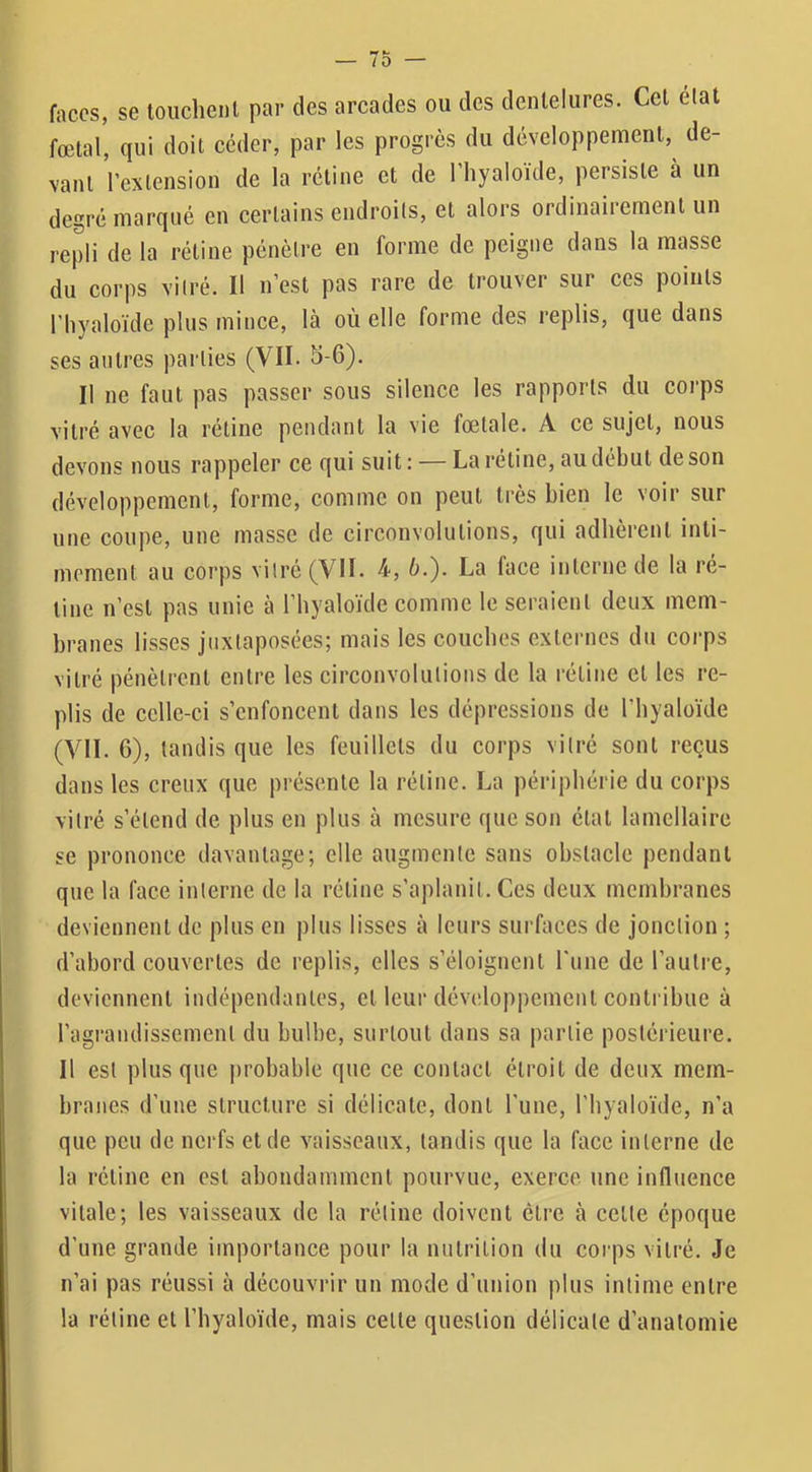 faces, se touclienl par des arcades ou des dentelures. Cet élat fœtal, qui doit céder, par les progrès du développement, de- vant l’extension de la rétine et de 1 liyaloïde, persiste à un degré marqué en certains endroits, et alors ordinairement un repli de la rétine pénètre en forme de peigne dans la masse du corps vitré. Il n’est pas rare de trouver sur ces points riiyaloïde plus mince, là où elle forme des replis, que dans ses autres parties (VII. 5-6). Il ne faut pas passer sous silence les rapports du coi’ps vitré avec la rétine pendant la vie fœtale. A ce sujet, nous devons nous rappeler ce qui suit : — La rétine, au début de son développement, forme, comme on peut très bien le voir sur une coupe, une masse de circonvolutions, qui adhèrent inti- mement au corps vitré (VII. 4', b.'). La face interne de la ré- tine n’est pas unie à l’hyaloïde comme le seraient deux mem- branes lisses juxtaposées; mais les couches externes du corps vitré pénètrent entre les circonvolutions de la rétine et les re- plis de celle-ci s’enfoncent dans les dépressions de l’byaloïde (VIL 6), tandis que les feuillets du corps vitré sont reçus dans les creux que présente la rétine. La périphérie du corps vitré s’étend de plus en plus à mesure que son état lamellaire se prononce davantage; elle augmente sans obstacle pendant que la face interne de la rétine s’aplanit. Ces deux membranes deviennent de plus en plus lisses à leurs surfaces de jonction ; d’abord couvertes de replis, elles s’éloignent l’une de l’autiœ, deviennent indépendantes, et leur développement contribue à ragrandissement du bulbe, surtout dans sa partie postérieure. Il est plus que probable que ce contact étroit de deux mem- branes d’une structure si délicate, dont l'une, l'iiyaloïde, n’a que peu de nerfs et de vaisseaux, tandis que la face interne de la rétine en est abondamment pourvue, exerce une influence vitale; les vaisseaux de la rétine doivent être à celte époque d’une grande importance pour la nutrition du corps vitré. Je n’ai pas réussi à découvrir un mode d’union plus intime entre la rétine et l’byaloïde, mais celle question délicate d’anatomie