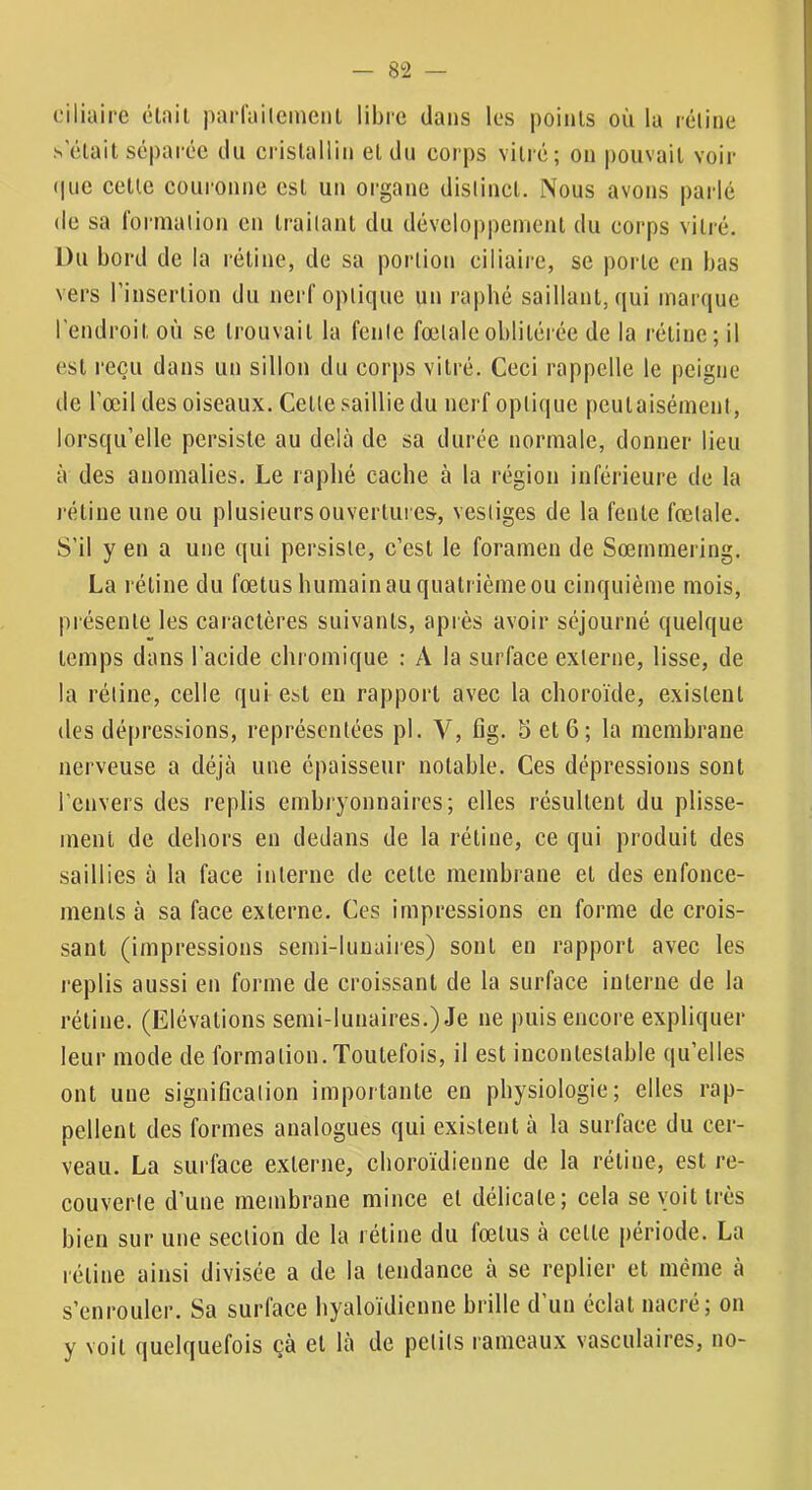 ciliaire était parfailcineiit libre dans les i)oints où la rétine .s'était séparée du cristallin et du corps vitré; on pouvait voir (|uc cette couronne est un organe distinct. Nous avons parlé (le sa formation en traitant du développement du corps vitré. Du bord de la rétine, de sa portion ciliaire, se porte en bas vers l’insertion du nerf optique un rapbé saillant, qui mar(|ue l'endroit où se trouvait la fente fœtale oblitérée de la rétine; il est reçu dans un sillon du corps vitré. Ceci rappelle le peigne de l'œil des oiseaux. Cette saillie du nerf optique peutaisément, lorsqu’elle persiste au delà de sa durée normale, donner lieu à des anomalies. Le rapbé cache à la région inférieure de la rétine une ou plusieurs ouvertures, vestiges de la fente fœtale. S’il y en a une qui persiste, c’est le foramen de Sœrnmering. La rétine du fœtus humain au quatrième ou cinquième mois, présente les caractères suivants, après avoir séjourné quelque temps dans l’acide chromique : A la surface externe, lisse, de la rétine, celle qui est en rapport avec la choroïde, existent des dépressions, représentées pl. Y, fig. 5 et 6 ; la membrane nerveuse a déjà une épaisseur notable. Ces dépressions sont l’envers des replis embryonnaires; elles résultent du plisse- ment de dehors en dedans de la rétine, ce qui produit des saillies à la face interne de cette membrane et des enfonce- ments à sa face externe. Ces impressions en forme décrois- sant (impressions semi-lunaiies) sont en rapport avec les replis aussi en forme de croissant de la surface interne de la rétine. (Elévations semi-lunaires.) Je ne puis encore expliquer leur mode de formation. Toutefois, il est incontestable qu’elles ont une signification importante en physiologie; elles rap- pellent des formes analogues qui existent à la surface du cer- veau. La surface externe, eboroïdienne de la rétine, est re- couverte d’une membrane mince et délicate; cela se voit très bien sur une section de la rétine du fœtus à cette période. La rétine ainsi divisée a de la tendance à se replier et même à s’enrouler. Sa surface byaloïdienne brille d’un éclat nacré; on y voit quelquefois çà et là de petits rameaux vasculaires, no-