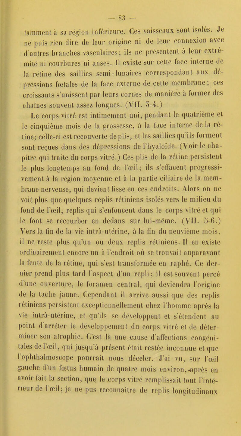 (aninieiil à sa région inférieure. Ces vaisseaux sont isolés. Je ne puis rien dire de leur origine ni de leur connexion avec d’aulres branches vasculaires; ils ne présentent à leur extré- mité ni courbures ni anses. Il existe sur cette face interne de la rétine des saillies semi-lunaires correspondant aux dé- pressions fœtales de la face externe de celte membrane; ces croissants s’unissent par leurs cornes de manière à former des cbaiues souvent assez longues. (VII. o-4.) Le corps vitré est intimement uni, pendant le quatrième et le cinquième mois de la grossesse, à la face inlerne de la ré- tine; celle-ci est recouverte de plis, et les saillies qu’ils forment sont reçues dans des dépressions de l’hyaloïde. (Voir le cha- pitre qui traite du corps vitré.) Ces plis de la rétine persistent le plus longtemps au fond de l’œil; ils s’effacent progressi- vement à la région moyenne et à la partie ciliaire de la mem- brane nerveuse, qui devient lisse en ces endroits. Alors on ne voit plus que quelques replis rétiniens isolés vers le milieu du fond de l’œil, replis qui s’enfoncent dans le corps vitré et qui le font se recourber en dedans sur lui-méme. (VII. b-6.) Vers la fin de la vie inlrà-utérine, à la fin du neuvième mois, il ne reste plus qu’un ou deux replis rétiniens. Il en existe ordinairement encore un à l’endroit où se trouvaiI auparavant la fente de la rétine, qui s’csl transformée en rapbé. Ce der- nier prend plus lard l’aspect d’un repli; il est souvent percé d'une ouverture, le foramen central, qui deviendra l’origine de la tache jaune. Cependant il arrive aussi que des replis rétiniens persistent exceptionnellement chez l’homme après la vie intrà-ulérine, et qu’ils se développent et s’étendent au point d’arrêter le développement du corps vitré et de déter- miner son atrophie. C’est là une cause d’affections congéni- tales de l’œil, qui jusqu’à présent était restée inconnue et que l’ophthalmoscope pourrait nous déceler. J’ai vu, sur l’œil gauche d’un fœtus humain de quatre mois environ,près en avoir fait la section, que le corps vitré remplissait tout l’inté- rieur de l’œil; je ne pus reconnaître de replis longitudinaux