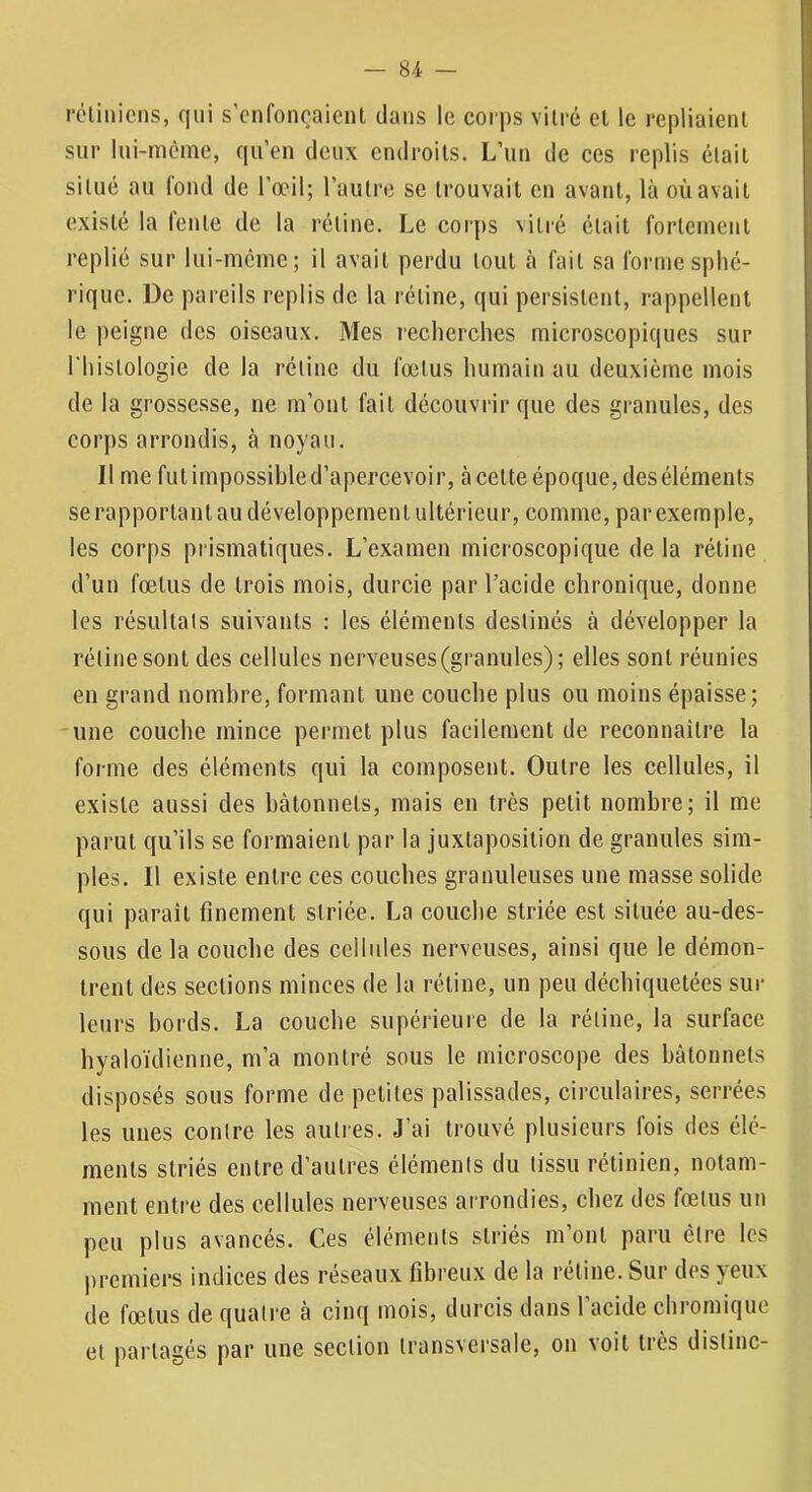 rc'linicns, qui s’enfoncaient dans le corps vitré et le repliaient sur lui-meme, qu’en deux endroits. L’un de ces replis était situé au lond de l’œil; l’autre se trouvait en avant, là où avait existé la lente de la rétine. Le corps vitié était fortcineut replié sur lui-mcinc; il avait perdu tout tà fait sa forme sphé- rique. De pareils replis de la rétine, qui persistent, rappellent le peigne des oiseaux. Mes lecherehes microscopiques sur riiistologie de la rétine du fœtus humain au deuxième mois de la grossesse, ne m’ont fait découvrir que des granules, des corps arrondis, à noyau. Il me futimpossibled’apercevoir, à cette époque, deséléments se rapportant au développement ultérieur, comme, par exemple, les corps prismatiques. L’examen microscopique de la rétine d’un fœtus de trois mois, durcie par l’acide ehronique, donne les résultats suivants : les éléments destinés à développer la rétine sont des cellules nerveuses (granules); elles sont réunies en grand nombre, formant une couche plus ou moins épaisse; une couche mince permet plus facilement de reconnailre la forme des éléments qui la composent. Outre les cellules, il existe aussi des bâtonnets, mais en très petit nombre; il me parut qu’ils se formaient par la juxtaposition de granules sim- ples. Il existe entre ces eouches granuleuses une masse solide qui paraît finement striée. La couche striée est située au-des- sous de la couche des cellules nerveuses, ainsi que le démon- trent des sections minces de la rétine, un peu déchiquetées sur leurs bords. La couche supérieure de la rétine, la surface hyaloïdienne, m’a montré sous le microscope des bâtonnets disposés sous forme de petites palissades, circulaires, serrées les unes contre les autres. J’ai trouvé plusieurs fois des élé- ments striés entre d’autres éléments du tissu rétinien, notam- ment enti'e des cellules nerveuses arrondies, chez des fœtus un peu plus avancés. Ces éléments striés m’ont paru être les premiers indices des reseaux fibreux de la retine. Sur des yeux de fœtus de quatre â cinq mois, durcis dans l’acide chromique et partagés par une section transversale, on voit très distinc-