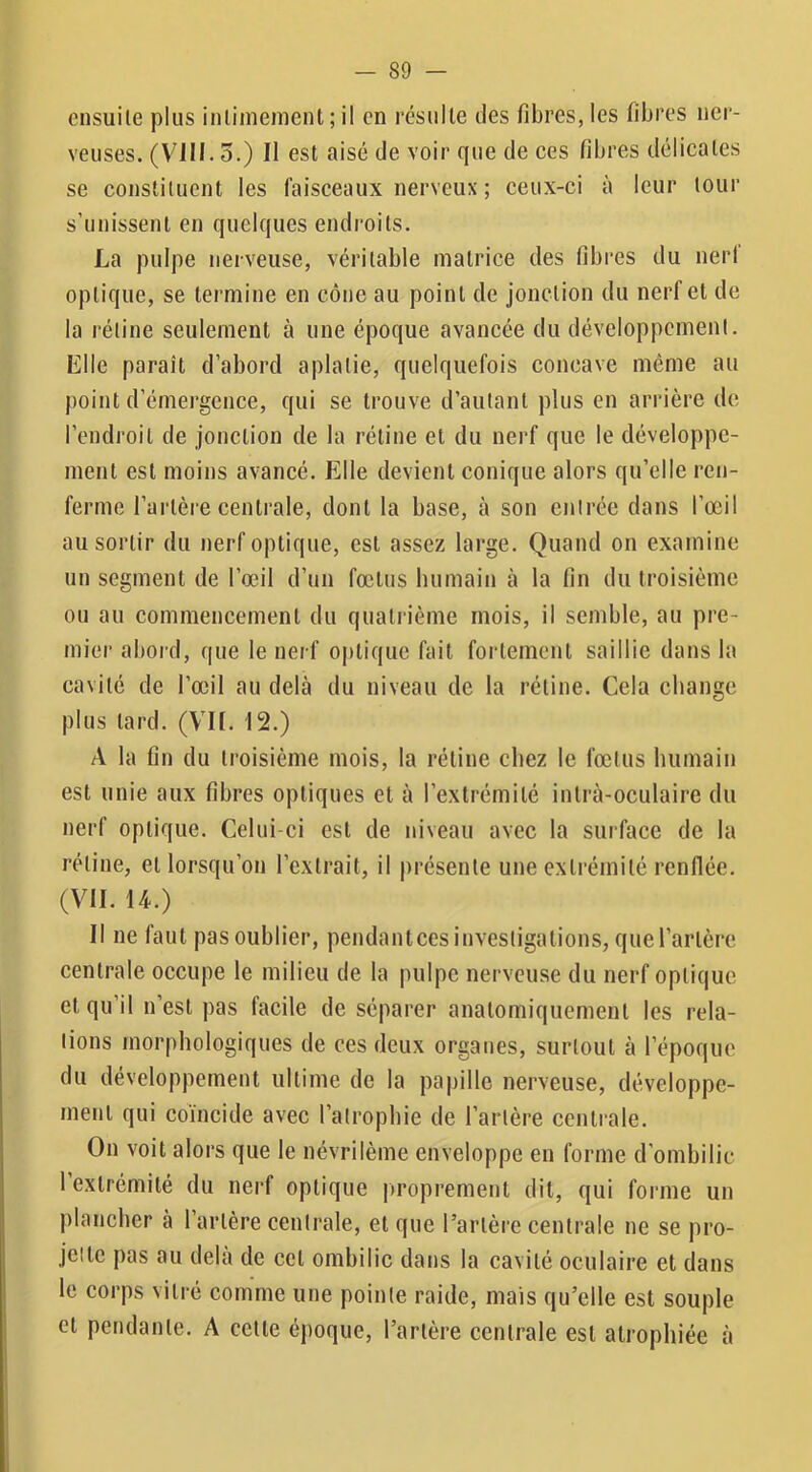 ensuite plus inlimemenl ; il en résulte des fibres, les fibres ner- veuses. (VIII. 5.) Il est aisé de voir que de ces fibres délicates se constituent les faisceaux nerveux ; ceux-ci à leur tour s’unissent en quelques endroits. La pulpe nerveuse, véritable matrice des fibres du nerl optique, se termine en cône au point de jonction du nerf et de la rétine seulement à une époque avancée du développement. Elle paraît d’abord aplatie, quelquefois concave même au j)oint d’émergence, qui se trouve d’autant plus en arrière de l’endroit de jonction de la rétine et du nerf que le développe- ment est moins avancé. Elle devient conique alors qu’elle ren- ferme l’artère centrale, dont la base, à son entrée dans l’œil au sortir du nerf optique, est assez large. Quand on examine un segment de l’œil d’un fœtus humain à la fin du troisième ou au commencement du quatrième mois, il semble, au pre- mier abord, que le nerf oj)tique fait fortement saillie dans la cavité de l’œil au delà du niveau de la rétine. Cela change plus tard. (V’II. 12.) A la fin du troisième mois, la rétine chez le fœtus humain est unie aux fibres optiques et à l’extrémité intrà-oculaire du nerf optique. Celui-ci est de niveau avec la surface de la rétine, et lorsqu’on l’extrait, il présente une extrémité renflée. (VU. 14.) Il ne faut pas oublier, pendantees investigations, que l’artère centrale occupe le milieu de la pulpe nerveuse du nerf optique et qu’il n’est pas facile de séparer anatomiquement les rela- tions morphologiques de ces deux organes, surtout à l’époque du développement ultime de la papille nerveuse, développe- ment qui coïncide avec l’atrophie de l’artère centrale. On voit alors que le névrilème enveloppe en forme d’ombilic l’extrémité du nerf optique i)roprement dit, qui forme un plancher à 1 artère centrale, et que l’artère centrale ne se pro- jette pas au delà de cet ombilic dans la cavité oculaire et dans le corps vitré comme une pointe raide, mais qu’elle est souple et pendante. A cette époque, l’artère centrale est atrophiée à