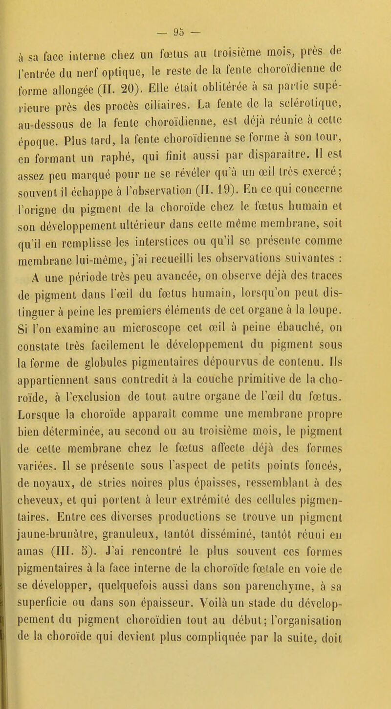 — 9Ô — à sa face interne cliez un fœtus au troisième mois, piès de l’entrée du nerf optique, le reste de la fente choroidienne de forme allongée (II. 20). Elle était oblitérée à sa partie supé- l'ieure près des procès ciliaires. La fente de la sclérotique, au-dessous de la fente clioroïdienne, est déjà réunie à cette époque. Plus tard, la fente clioroïdienne se forme à son tour, en formant un raplié, qui finit aussi par dispaiaîtie. Il est assez peu marqué pour ne se révéler qu à un œil très exercé; souvent il échappe à l’observation (II. 19). En ce qui concerne l’origne du pigment de la choroïde chez le fœtus humain et son développement ultérieur dans cette même membrane, soit qu’il en remplisse les interstices ou qu’il se présente comme membrane lui-méme, j’ai recueilli les observations suivantes : A une période très peu avancée, on observe déjà des traces de pigment dans l'œil du fœtus humain, lorsqu’on peut dis- tinguer à peine les premiers éléments de cet organe à la loupe. Si l’on examine au microscope cet œil à peine ébauché, on constate très facilement le développement du pigment sous la forme de globules pigmentaires dépourvus de contenu. Ils appartiennent sans contredit à la couche primitive de la cho- roïde, à l’exclusion de tout autre organe de l’œil du fœtus. Lorsque la choroïde apparaît comme une membrane propre bien déterminée, au second ou au troisième mois, le pigment I de cette membrane chez le fœtus affecte déjà des formes variées. Il se présente sous l’aspect de petits points foncés, de noyaux, de stries noires plus épaisses, ressemblant à des cheveux, et qui portent à leur extrémité des cellules pigmen- taires. Entre ees diverses productions se trouve un pigment jaune-brunàtre, granuleux, tantôt disséminé, tantôt réuni en amas (III. 5). J’ai rencontré le plus souvent ces formes pigmentaires à la face interne de la choroïde fœtale en vole de I se développer, quelquefois aussi dans son parenchyme, à sa superficie ou dans son épaisseur. Voilà un stade du dévelop- I pement du pigment choroïdien tout au début; l’organisation 1 de la choroïde qui devient plus compliquée par la suite, doit