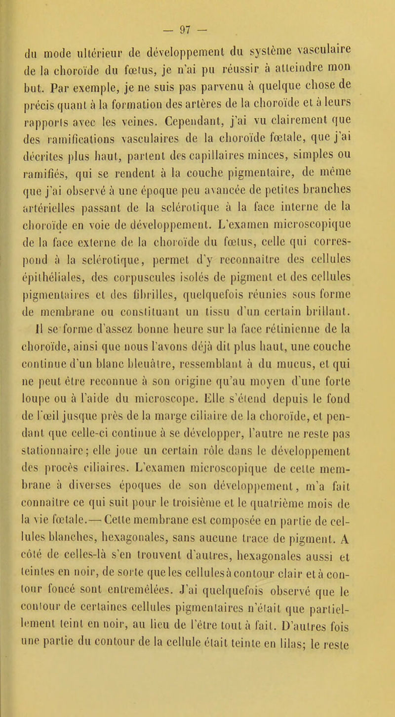 du mode ullcrieur de développement du système vasculaire de la choroïde du fœius, je n’ai pu réussir à atteindre mon but. Par exemple, je ne suis pas parvenu à quelque chose de précis quant à la formation des artères de la choroïde et à leurs rapporls avec les veines. Cependant, j’ai vu clairement que des ramifications vasculaires de la choroïde fœtale, que j ai décrites j)lus haut, parlent des capillaires minces, simples ou ramifiés, qui se rendent à la couche pigmentaire, de même que j'ai observé à une époque peu a^ancée de petites branches artérielles passant de la sclérotique à la face interne de la choroïde en voie de développement. L’examen microscopique de la face externe de la choroïde du fœtus, celle qui corres- pond à la sclérotique, permet d’y rcconnaitre des cellules épithéliales, des corpuscules isolés de pigment et des cellules pigmentaires et des fibrilles, quelquefois réunies sous forme de membrane ou constituant un tissu d’un certain brillant. 11 se forme d’assez bonne heure sur la face rétinienne de la choroïde, ainsi que nous l’avons déjà dit plus haut, une couche continue d’un blanc bleuâtre, ressemblant à du mucus, et qui ne peut être reconnue à son origine qu’au moyen d’une forte loupe ou à l’aide du microscope. Elle s’étend depuis le fond de l'œil jusque près de la marge ciliaire de la choroïde, et pen- dant que celle-ci continue à se développer, l’autre ne reste pas stationnaire; elle joue un certain rôle dans le développement des procès ciliaires. L’examen microscopique de cette mem- brane à diverses épo(|ues de sou développement, m’a fait connaître ce qui suit pour le troisième et le quatrième mois de la vie fœtale.— Cette membrane est composée en partie de cel- lules blanches, hexagonales, sans aucune trace de pigment. A côté de celles-là s’en trouvent d’autres, hexagonales aussi et teintes en noir, de sorte que les cellulesà contour clair et à con- tour foncé sont entremêlées. J’ai quelquefois observé que le couiour de certaines cellules pigmentaires n’était que partiel- lement teint en noir, au lieu de l’être tout à fait. D’autres fois une partie du contour de la cellule était teinte en lilas; le reste