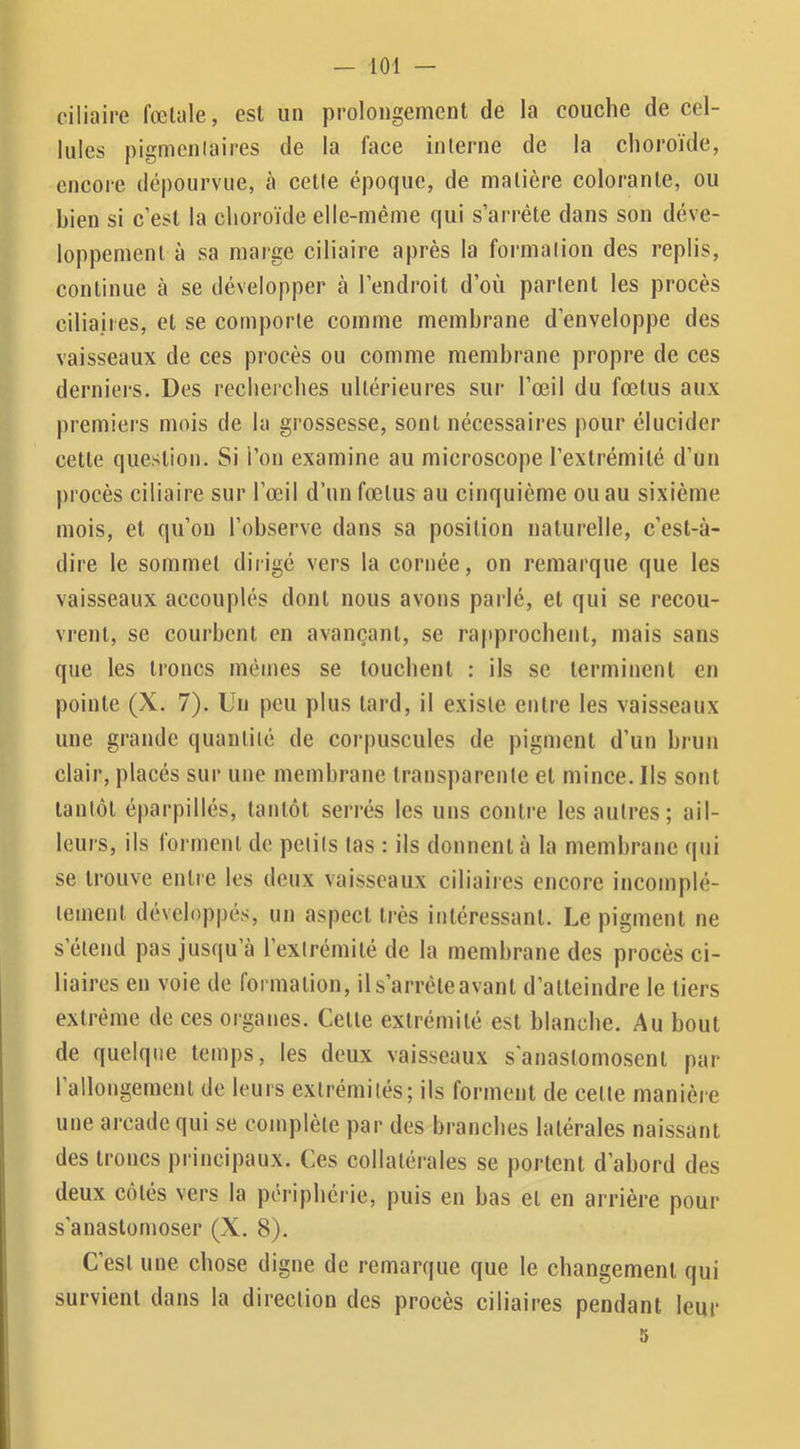 ciliaire fœtale, est un prolongement de la couche de cel- lules pigmenlaires de la face interne de la choroïde, encore dépourvue, h cette époque, de matière colorante, ou bien si c’est la choroïde elle-même qui s’arrête dans son déve- loppement à sa marge ciliaire après la formation des replis, continue à se développer à l’endroit d’où partent les procès ciliaires, et se comporte comme membrane d’enveloppe des vaisseaux de ces procès ou comme membrane propre de ces derniers. Des recherches ultérieures sur l’œil du fœtus aux premiers mois de la grossesse, sont nécessaires pour élucider cette question. Si l’on examine au microscope l’extrémité d’un procès ciliaire sur l’œil d’un fœtus au cinquième ou au sixième mois, et qu’on l’observe dans sa position naturelle, c’est-à- dire le sommet dirigé vers la cornée, on remarque que les vaisseaux accouplés dont nous avons parlé, et qui se recou- vrent, se courbent en avançant, se rapprochent, mais sans que les troncs mêmes se touchent : ils se terminent en pointe (X. 7). Un peu plus tard, il existe entre les vaisseaux une grande quantité de corpuscules de pigment d’un brun clair, placés sur une membrane transparente et mince. Ils sont tantôt éparpillés, tantôt seri’és les uns contre les autres; ail- leurs, ils foiancnl de petits tas : ils donnent à la membrane qui se trouve entre les deux vaisseaux ciliaires encore incomplè- tement dévelop|)és, un aspect très intéressant. Le pigment ne s’étend pas jusqu’à l’extrémité de la membrane des procès ci- liaires en voie de formation, ils’arrêteavant d’atteindre le tiers extrême de ces organes. Celte extrémité est blanche. Au bout de quelque temps, les deux vaisseaux s'anastomosent par 1 allongement de leurs extrémités; ils forment de celle manière une arcade qui se complète par des branches latérales naissant des troncs principaux. Ces collatérales se portent d’abord des deux côtés vers la périphéi ie, puis en bas et en arrière pour s'anastomoser (X. 8). C’est une chose digne de remarque que le changement qui survient dans la direction des procès ciliaires pendant leur 5