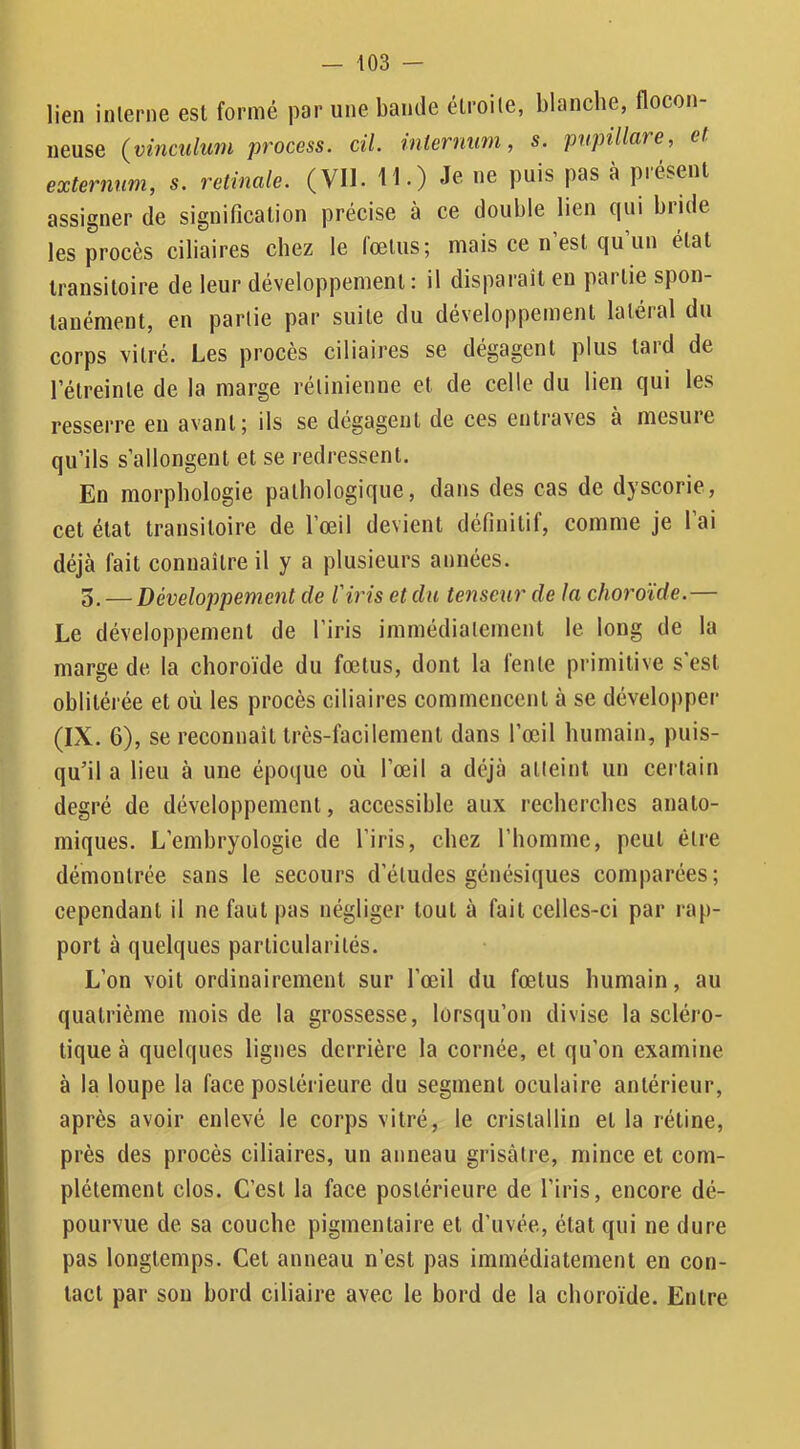 lien interne est formé par une bande étroite, blanche, flocon- neuse (^vinculuiu process. cil. vnleruutn, s. pnpillare, et externum, s. retinale. (VU. 11.) Je ne puis pas à présent assigner de signification précise à ce double lien qui bride les procès ciliaires chez le fœtus; mais ce n est qu un état transitoire de leur développement : il disparait en partie spon- tanément, en partie par suite du développement latéral du corps vitré. Les procès ciliaires se dégagent plus tard de l’étreinte de la marge rétinienne et de celle du lien qui les resserre en avant; ils se dégagent de ces entraves à mesure qu’ils s’allongent et se redressent. En morphologie pathologique, dans des cas de dyscorie, cet état transitoire de l’œil devient définitif, comme je l’ai déjà fait connaître il y a plusieurs années. 5. — Développement de l'iris et du tenseur de la choroïde.— Le développement de l’iris immédiatement le long de la marge de la choroïde du fœtus, dont la fente primitive s'est oblitérée et où les procès ciliaires commencent à se développer (IX. 6), se reeonnaît très-facilement dans l’œil humain, puis- qu’il a lieu à une épocjue où l’œil a déjà atteint un certain degré de développement, accessible aux recherches anato- miques. L’embryologie de l’iris, chez l’homme, peut être démontrée sans le secours d’études génésiques comparées; cependant il ne faut pas négliger tout à fait celles-ci par rap- port à quelques particularités. L’on voit ordinairement sur l’œil du fœtus humain, au quatrième mois de la grossesse, lorsqu’on divise la scléro- tique à quelques lignes derrière la cornée, et qu’on examine à la loupe la face postérieure du segment oculaire antérieur, après avoir enlevé le corps vitré, le cristallin et la rétine, près des procès ciliaires, un anneau grisâtre, mince et com- plètement clos. C’est la face postérieure de l’iris, encore dé- pourvue de sa couche pigmentaire et d’uvée, état qui ne dure pas longtemps. Cet anneau n’est pas immédiatement en con- tact par son bord ciliaire avec le bord de la choroïde. Entre