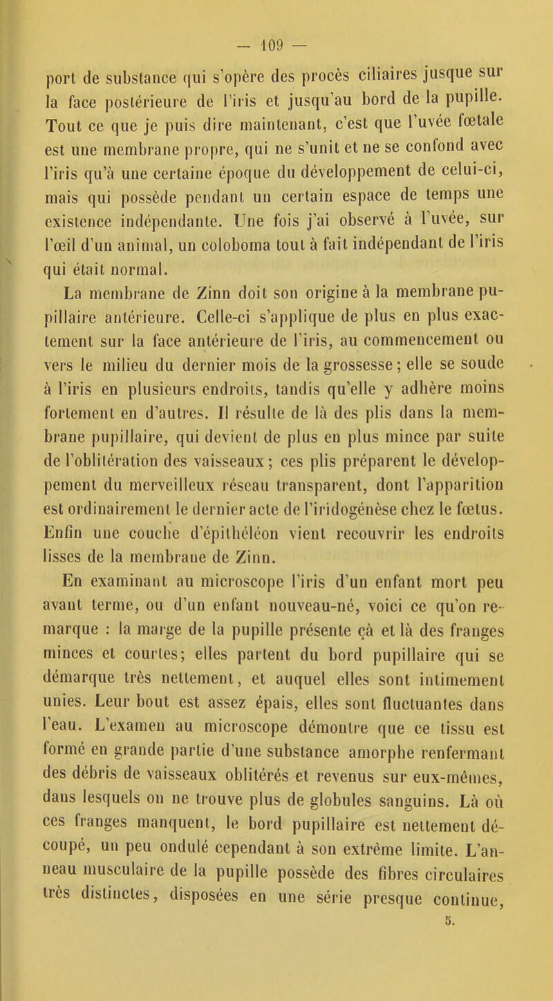 port de substance qui s’opère des procès ciliaires jusque sur la face postérieure de l’iris et jusqu’au bord de la pupille. Tout ce que je puis dire maintenant, c’est que 1 uvée fœtale est une membrane propre, qui ne s’unit et ne se confond avec l’iris qu’à une certaine époque du développement de celui-ci, mais qui possède pendant un certain espace de temps une existence indépendante. Une fois j’ai observé à l’iivée, sur l’œil d’un animal, un coloboma tout à fait indépendant de l’iris qui était normal. La membrane de Zinn doit son origine à la membrane pu- pillaire antérieure. Celle-ci s’applique de plus en plus exac- tement sur la face antérieure de l’iris, au commencement ou vers le milieu du dernier mois de la grossesse ; elle se soude à l’iris en plusieurs endroits, tandis qu’elle y adhère moins fortement en d’autres. Il résulte de là des plis dans la mem- brane pupillaire, qui devient de plus en plus mince par suite de l’oblitération des vaisseaux; ces plis préparent le dévelop- pement du merveilleux réseau transparent, dont l’apparition est ordinairement le dernier acte de l’iridogénèse chez le fœtus. Enfin une couche d’épithéléon vient recouvrir les endroits lisses de la membrane de Zinn. En examinant au microscope l’iris d’un enfant mort peu avant terme, ou d’un enfant nouveau-né, voici ce qu’on re- marque : la marge de la pupille présente çà et là des franges minces et courtes; elles partent du bord pupillaire qui se démarque très nettement, et auquel elles sont intimement unies. Leur bout est assez épais, elles sont fluctuantes dans l’eau. L’examen au microscope démontre que ce tissu est formé en grande [>artie d’une substance amorphe renfermant des débris de vaisseaux oblitérés et revenus sur eux-mêmes, dans lesquels on ne trouve plus de globules sanguins. Là où ces franges manquent, le bord pupillaire est nettement dé- coupé, un peu ondulé cependant à son extrême limite. L’an- neau musculaire de la pupille possède des fibres circulaires très distinctes, disposées en une série presque continue, 5.