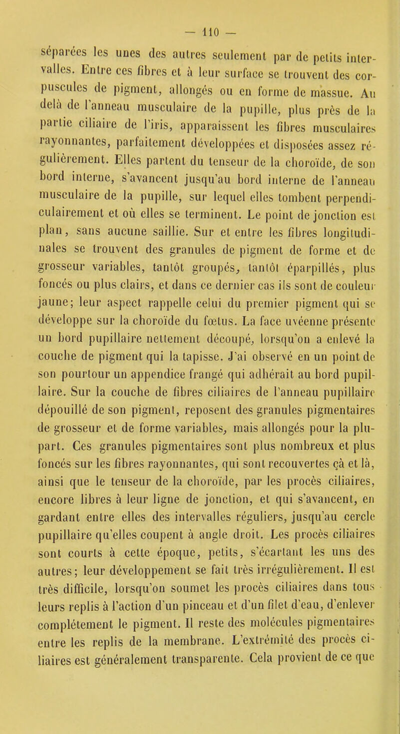 séparées les unes des autres seulement par de petits inter- valles. Entre ces fibres et à leur surface se trouvent des cor- puscules de pigment, allongés ou en forme de massue. Au delà de l’anneau musculaire de la pupille, plus près de la partie ciliaire de l’iris, apparaissent les fibres musculaires layonnantes, parfaitement développées et disposées assez ré- gulièrement. Elles partent du tenseur de la choroïde, de son bord interne, s avancent jusqu’au bord interne de l’anneau musculaire de la pupille, sur lequel elles tombent perpendi- culairement et où elles se terminent. Le point de jonction est plan, sans aucune saillie. Sur et entre les fibres longitudi- nales se trouvent des granules de pigment de forme et de grosseur variables, tantôt groupés, tantôt éparpillés, plus foncés ou plus clairs, et dans ce dernier cas ils sont de couleur jaune; leur aspect rappelle celui du premier pigment qui se développe sur la choroïde du fœtus. La face uvéenne présente un bord pupillaire nettement découpé, lorsqu’on a enlevé la couche de pigment qui la tapisse. J’ai observé en un point de son pourtour un appendice frangé qui adhérait au bord pupil- laire. Sur la couche de fibres ciliaires de l’anneau pupillaire dépouillé de son pigment, reposent des granules pigmentaires de grosseur et de forme variables, mais allongés pour la plu- part. Ces granules pigmentaires sont plus nombreux et plus foncés sur les fibres rayonnantes, qui sont recouvertes çà et là, ainsi que le tenseur de la choroïde, par les procès ciliaires, encore libres à leur ligne de jonction, et qui s’avancent, en gardant entre elles des intervalles réguliers, jusqu’au cercle pupillaire qu’elles coupent à angle droit. Les procès ciliaires sont courts à cette époque, petits, s’écartant les uns des autres; leur développement se fait très irrégulièrement. Il est très difficile, lorsqu’on soumet les procès ciliaires dans tous leurs replis à l’action d’un pinceau et d’un filet d’eau, d’enlever complètement le pigment. Il reste des molécules pigmentaires entre les replis de la membrane. L’extrétnilé des procès ci- liaires est généralement transparente. Cela provient de ce que