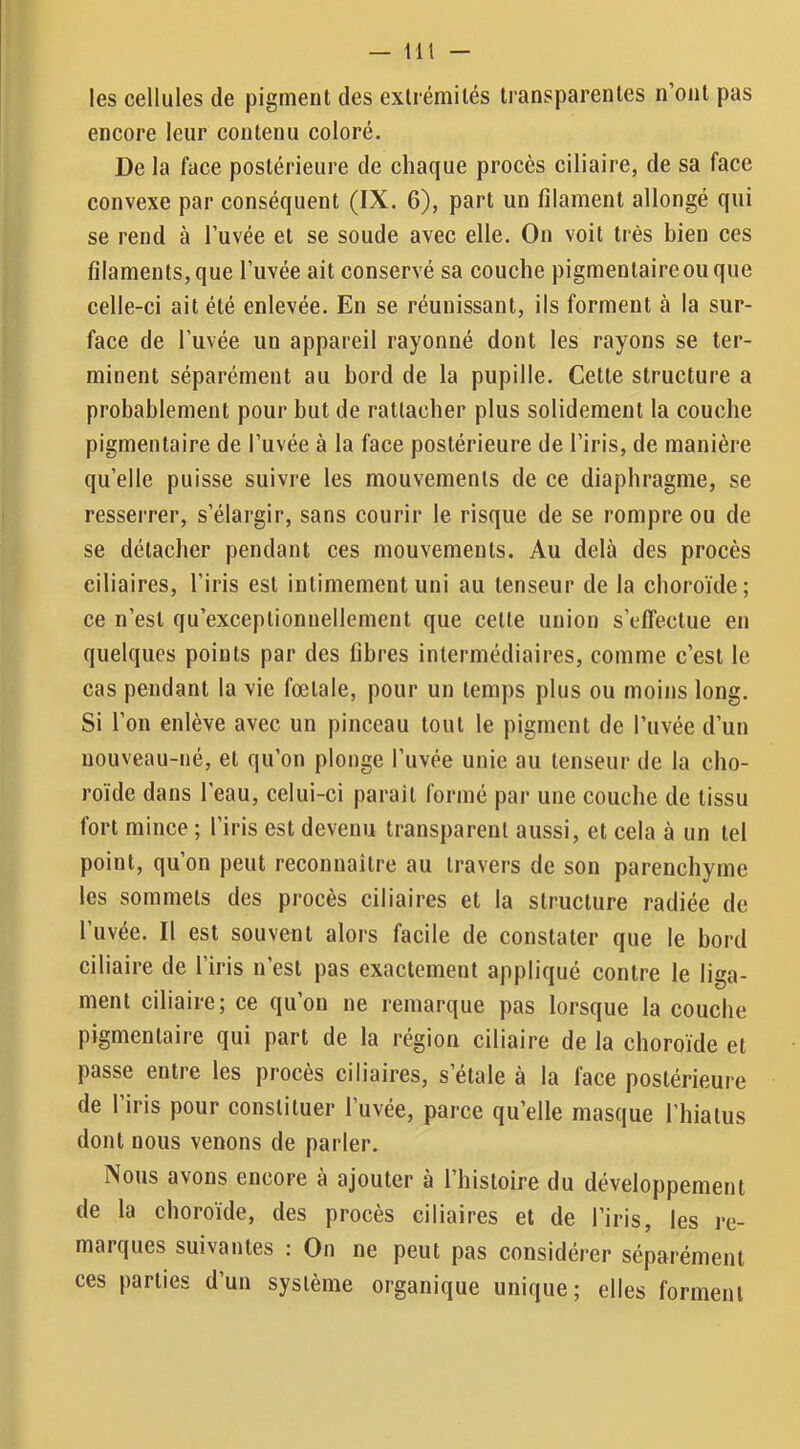 — Ht les cellules de pigment des extrémités transparentes n’ont pas encore leur contenu coloré. De la face postérieure de chaque procès ciliaire, de sa face convexe par conséquent (IX. 6), part un filament allongé qui se rend à l’uvée et se soude avec elle. On voit très bien ces filaments, que l’uvée ait conservé sa couche pigmentaire ou que celle-ci ait été enlevée. En se réunissant, ils forment à la sur- face de l’uvée un appareil rayonné dont les rayons se ter- minent séparément au bord de la pupille. Cette structure a probablement pour but de rattacher plus solidement la couche pigmentaire de l’uvée à la face postérieure de l’iris, de manière qu’elle puisse suivre les mouvements de ce diaphragme, se resserrer, s’élargir, sans courir le risque de se rompre ou de se détacher pendant ces mouvements. Au delà des procès ciliaires, l’iris est intimement uni au tenseur de la choroïde; ce n’est qu’exceplionnellement que cette union s’effectue en quelques points par des libres intermédiaires, comme c’est le cas pendant la vie fœtale, pour un temps plus ou moins long. Si l’on enlève avec un pinceau tout le pigment de l’uvée d’un nouveau-né, et qu’on plonge l’uvée unie au tenseur de la cho- roïde dans l’eau, celui-ci parait formé par une couche de tissu fort mince ; l’iris est devenu transparent aussi, et cela à un tel point, qu’on peut reconnaître au travers de son parenchyme les sommets des procès ciliaires et la structure radiée de l’uvée. Il est souvent alors facile de constater que le bord ciliaire de l’iris n’est pas exactement appliqué contre le liga- ment ciliaire; ce qu’on ne remarque pas lorsque la couche pigmentaire qui part de la région ciliaire de la choroïde et passe entre les procès ciliaires, s étale à la lace postérieure de l’iris pour constituer l’uvée, parce qu’elle masque l’hiatus dont nous venons de parler. Nous avons encore à ajouter a 1 histoire du développement de la choroïde, des procès ciliaires et de l’iris, les re- marques suivantes : On ne peut pas considérer séparément ces parties d’un système organique unique; elles forment