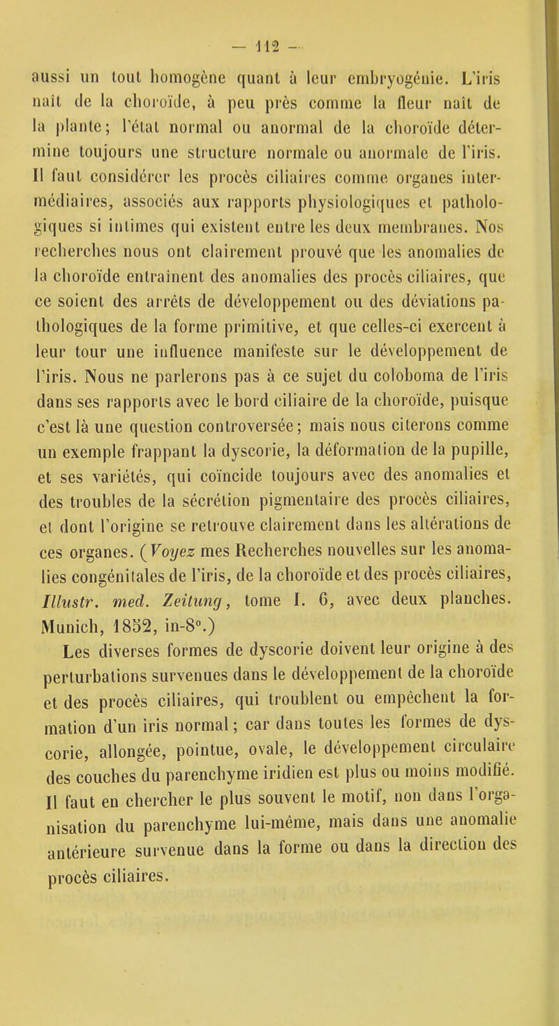 aussi un tout homogène quant à leur embryogénie. L’iris naît de la choroïde, à peu près comme la Heur naît de la plante; l’ctat normal ou anormal de la choroïde déter- mine toujours une structure normale ou anormale de l’iris. Il faut considérer les procès ciliaires comme organes inter- médiaires, associés aux rapports physiologiques et patholo- giques si intimes qui existent entre les deux membranes. Nos recherches nous ont clairement prouvé que les anomalies de la choroïde entraînent des anomalies des procès ciliaires, que ce soient des arrêts de développement ou des déviations pa- thologiques de la forme primitive, et que celles-ci exercent à leur tour une influence manifeste sur le développement de l’iris. Nous ne parlerons pas à ce sujet du coloboma de l’iris dans ses rapports avec le bord ciliaire de la choroïde, puisque c’est là une question controversée; mais nous citerons comme un exemple frappant la dyscorie, la déformation de la pupille, et ses variétés, qui coïncide toujours avec des anomalies et des troubles de la sécrétion pigmentaire des procès ciliaires, et dont l’origine se retrouve clairement dans les altérations de ces organes. (^Voyez mes Recherches nouvelles sur les anoma- lies congénitales de l’iris, de la choroïde et des procès ciliaires, Ilhistr. med. Zeitimg, tome I. 6, avec deux planches. Munich, I8S2, in-8°.) Les diverses formes de dyscorie doivent leur origine à des perturbations survenues dans le développement de la choroïde et des procès ciliaires, qui troublent ou empêchent la for- mation d’un iris normal ; car dans toutes les lormes de dys- corie, allongée, pointue, ovale, le développement circulaire des couches du parenchyme iridien est plus ou moins modifié. Il faut en chercher le plus souvent le motif, non dans 1 orga- nisation du parenchyme lui-même, mais dans une anomalie antérieure survenue dans la forme ou dans la direction des procès ciliaires.