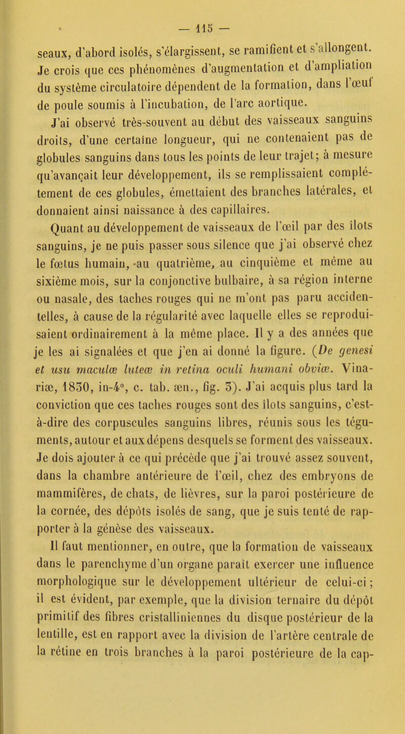 seaux, d’abord isolés, s’élargissent, se ramifient et s’allongent. Je crois que ces phénomènes d’augmentation et d ampliation du système circulatoire dépendent de la formation, dans 1 œut de poule soumis à l’incubation, de l’arc aortique. J’ai observé très-souvent au début des vaisseaux sanguins droits, d’une certaine longueur, qui ne contenaient pas de globules sanguins dans tous les points de leur trajet; à mesure qu’avançait leur développement, ils se remplissaient complè- tement de ces globules, émettaient des branches latérales, et donnaient ainsi naissance à des capillaires. Quant au développement de vaisseaux de l’œil par des îlots sanguins, je ne puis passer sous silence que j’ai observé chez le fœtus humain, -au quatrième, au cinquième et même au sixième mois, sur la conjonctive bulbaire, à sa région interne ou nasale, des taches rouges qui ne m’ont pas paru acciden- telles, à cause de la régularité avec laquelle elles se reprodui- saient ordinairement à la même place. Il y a des années que je les ai signalées et que j’en ai donné la figure. {De genesi et usu maculœ luteœ in retina oculi hmnani obviœ. Vina- riæ, 1850, in-4°, c. tab. æn., fig. 3). J’ai acquis plus tard la conviction que ces taches rouges sont des îlots sanguins, c’est- à-dire des corpuscules sanguins libres, réunis sous les tégu- ments, autour et aux dépens desquels se forment des vaisseaux. Je dois ajouter à ce qui précède que j’ai trouvé assez souvent, dans la chambre antérieure de l’œil, chez des embryons de mammifères, de chats, de lièvres, sur la paroi postérieure de la cornée, des dépôts isolés de sang, que je suis tenté de rap- porter à la génèse des vaisseaux. Il faut mentionner, en outre, que la formation de vaisseaux dans le parenchyme d’un organe parait exercer une influence morphologique sur le développement ultérieur de celui-ci ; il est évident, par exemple, que la division ternaire du dépôt primitif des fibres cristalliniennes du disque postérieur de la lentille, est en rapport avec la division de l’artère centrale de la rétine en trois branches à la paroi postérieure de la cap-