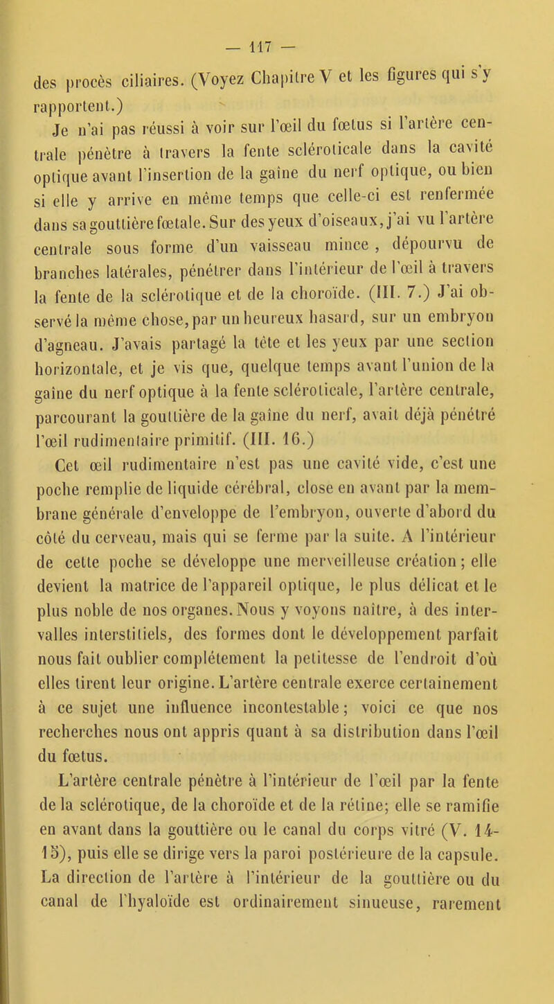 des procès ciliaires. (Voyez Chapitre V et les figures qui s y rapportent.) Je n’ai pas réussi à voir sur l’œil du fœtus si l artère cen- trale pénètre à travers la fente scléroticale dans la cavité optique avant l’insertion de la gaine du nerf optique, ou bien si elle y arrive en même temps que celle-ci est renfermée dans sa gouttière fœtale. Sur des yeux d’oiseaux, j’ai vu l’artère centrale sous forme d’un vaisseau mince , dépourvu de branches latérales, pénétrer dans l’intérieur de l’œil à travers la fente de la sclérotique et de la choroïde. (III. 7.) J’ai ob- servé la même chose, par un heureux hasard, sur un embryon d’agneau. J’avais partagé la tête et les yeux par une section horizontale, et je vis que, quelque temps avant l’union de la gaine du nerf optique à la fente scléroticale, l’artère centrale, parcourant la gouttière de la gaine du nerf, avait déjà pénétré l’œil rudimentaire primitif. (III. 16.) Cet œil rudimentaire n’est pas une cavité vide, c’est une poche remplie de liquide cérébral, close en avant par la mem- brane générale d’enveloppe de l’embryon, ouverte d’abord du côté du cerveau, mais qui se ferme par la suite. A l’intérieur de cette poche se développe une merveilleuse création ; elle devient la matrice de l’appareil optique, le plus délicat et le plus noble de nos organes. Nous y voyons naître, à des inter- valles interstitiels, des formes dont le développement parfait nous fait oublier complètement la petitesse de l’endroit d’où elles tirent leur origine. L’artère centrale exerce certainement à ce sujet une influence incontestable ; voici ce que nos recherches nous ont appris quant à sa distribution dans l’œil du fœtus. L’artère centrale pénètre à l’intérieur de l’œil par la fente de la sclérotique, de la choroïde et de la rétine; elle se ramifie en avant dans la gouttière ou le canal du corps vitré (V. 14- 15), puis elle se dirige vers la paroi postérieure de la capsule. La direction de l’artère à l’intérieur de la gouttière ou du canal de l’hyaloïde est ordinairement sinueuse, rarement