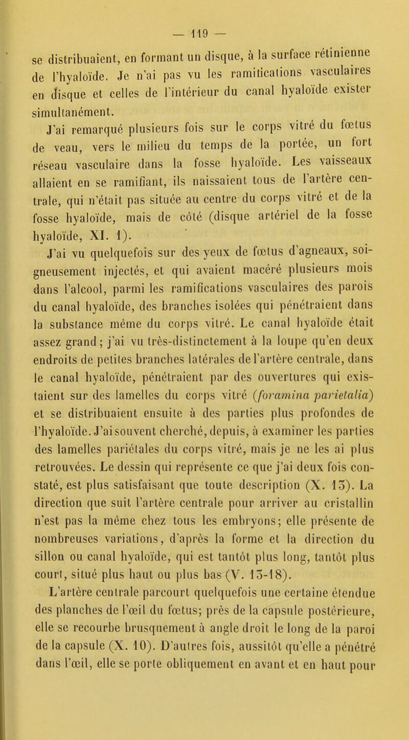 se distribuaient, en formant un disque, à la surface rétinienne de l’hyaloïde. Je n’ai pas vu les ramifications vasculaires en disque et celles de l’intérieur du canal hyaloïde existei simultanément. J'ai remarqué plusieurs fois sur le corps vitré du fœtus de veau, vers le milieu du temps de la portée, un fort réseau vasculaire dans la fosse hyaloide. Les vaisseaux allaient en se ramifiant, ils naissaient tous de 1 artère cen- trale, qui n’était pas située au centre du corps vitré et de la fosse hyaloïde, mais de côté (disque artériel de la fosse hyaloïde, XI. 1). J’ai vu quelquefois sur des yeux de fœtus d’agneaux, soi- gneusement injectés, et qui avaient macéré plusieurs mois dans l’alcool, parmi les ramifications vasculaires des parois du canal hyaloïde, des branches isolées qui pénétraient dans la substance même du corps vitré. Le canal hyaloïde était assez grand ; j’ai vu très-distinctement à la loupe qu’en deux endroits de petites branches latérales de l’artère centrale, dans le canal hyaloïde, pénétraient par des ouvertures qui exis- taient sur des lamelles du corps vitré (foramina parielalia) et se distribuaient ensuite à des parties plus profondes de l’hyaloïde. J’ai souvent cherché, depuis, à examiner les parties des lamelles pariétales du corps vitré, mais je ne les ai plus retrouvées. Le dessin qui représente ce que j’ai deux fois con- staté, est plus satisfaisant que toute description (X. 13). La direction que suit l’artère centrale pour arriver au cristallin n’est pas la même chez tous les embryons; elle présente de nombreuses variations, d’après la forme et la direction du sillon ou canal hyaloïde, qui est tantôt plus long, tantôt plus court, situé plus haut ou plus bas (V. 15-18). L’artère centrale parcourt quelquefois une certaine étendue des planches de l’œil du fœtus; près de la capsule postérieure, elle se recourbe brusquement à angle droit le long de la paroi de la capsule (X. 10). D’autres fois, aussitôt qu’elle a pénétré dans l’œil, elle se porte obliquement en avant et en haut pour