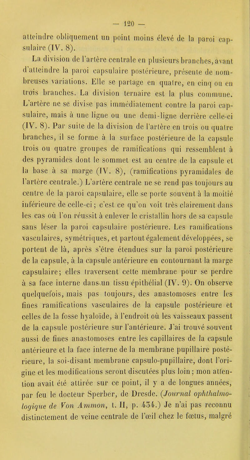 attcimlre obliquemcnl iin point moins élevé de la paroi cap- sulaire (IV. 8). La division de Tarière centrale en plusieurs branches, avant d’alleindre la paroi capsulaire postérieure, présente de nom- breuses variations. Elle se parlagc en (jualre, en cinq ou en trois branches. La division ternaire est la plus commune. L artère ne se divise pas immédiatement contre la paroi cap- sulaire, mais à une ligne ou une demi-ligne derrière celle-ci (IV. 8). Par suite de la division de Tarière en trois ou (|ualre branches, il se forme à la surface postérieure de la capsule trois ou quatre groupes de ramifications qui ressemblent à des pyramides dont le sommet est au centre de la capsule et la base à sa marge (IV. 8), (ramifications pyramidales de Tarière centrale.) L’artère centrale ne se rend pas toujours au centre de la paroi capsulaire, elle se porte souvent à la moitié inférieure de celle-ci ; c’est ce qu’on voit très clairement dans les cas où Ton réussit à enlever le cristallin hors de sa capsule sans léser la paroi capsulaire postérieure. Les ramifications vasculaires, symétriques, et partout également développées, se portent de là, après s’être étendues sur la paroi postérieure de la capsule, à la capsule antérieure en contournant la marge capsulaire; elles traversent celle membrane pour se perdre à sa face interne dans un tissu épithélial (IV. 9). On observe quelquefois, mais pas toujours, des anastomoses entre les fines ramifications vasculaires de la capsule postérieure et celles de la fosse hyaloïde, à l’endroit où les vaisseaux passent de la capsule postérieure sur l’antérieure. J’ai trouvé souvent aussi de fines anastomoses entre les capillaires de la capsule antérieure et la face interne de la membrane pupillaire posté- rieure, la soi-disant membrane capsulo-pupillaire, dont l’ori- gine et les modifications seront discutées plus loin ; mon atten- tion avait été attirée sur ce point, il y a de longues années, par feu le docteur Sperber, de Dresde. {Journal ophthalmo- locjique de Von Ammon, t. II, p. 454.) Je n’ai pas reconnu distinctement de veine centrale de Tœil chez le fœtus, malgré