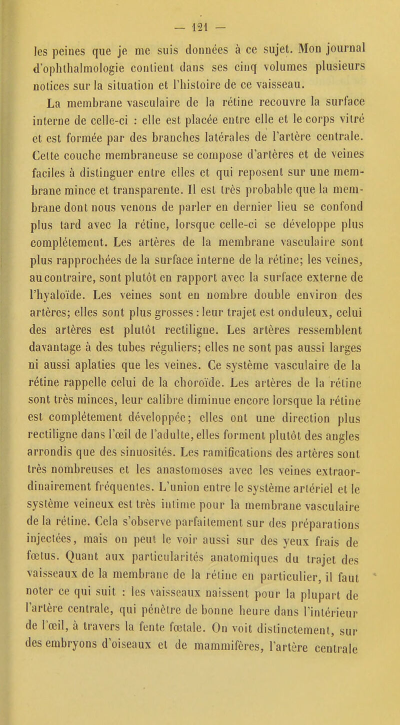 les peines que je me suis données à ce sujet. Mon journal d’ophlhalmologie contient dans ses cinq volumes plusieurs notices sur la situation et l’histoire de ce vaisseau. La membrane vasculaire de la rétine recouvre la surface interne de celle-ci : elle est placée entre elle et le corps vitré et est formée par des branches latérales de l’artère centrale. Cette couche membraneuse se compose d’artères et de veines faciles à distinguer entre elles et qui reposent sur une mem- brane mince et transparente. Il est très probable que la mem- brane dont nous venons de parler en dernier lieu se confond plus tard avec la rétine, lorsque celle-ci se développe plus complètement. Les artères de la membrane vasculaire sont plus rapprochées de la surface interne de la rétine; les veines, au contraire, sont plutôt en rapport avec la surface externe de l’hyaloïde. Les veines sont en nombre double environ des artères; elles sont plus grosses ; leur trajet est onduleux, celui des artères est plutôt rectiligne. Les artères ressemblent davantage à des tubes réguliers; elles ne sont pas aussi larges ni aussi aplaties que les veines. Ce système vasculaire de la rétine rappelle celui de la choroïde. Les artères de la rétine sont très minces, leur calibre diminue encore lorsque la rétine est complètement développée; elles ont une direction plus rectiligne dans l’œil de l’adulte, elles forment plutôt des angles arrondis que des sinuosités. Les ramifications des artères sont très nombreuses et les anastomoses avec les veines extraor- dinairement fréquentes. L’union entre le système artériel et le système veineux est très intime pour la membrane vasculaire de la rétine. Cela s’observe parfaitement sur des préparations injectées, mais on peut le voir aussi sur des yeux frais de fœtus. Quant aux particularités anatomiques du trajet des vaisseaux de la membrane de la rétine en particulier, il faut ' noter ce qui suit : les vaisseaux naissent pour la plupart de l’artère centrale, qui pénètre de bonne heure dans l’intérieur de l’œil, à travers la fente fœtale. On voit distinctement, sur des embryons d’oiseaux et de mammifères, l’artère centrale