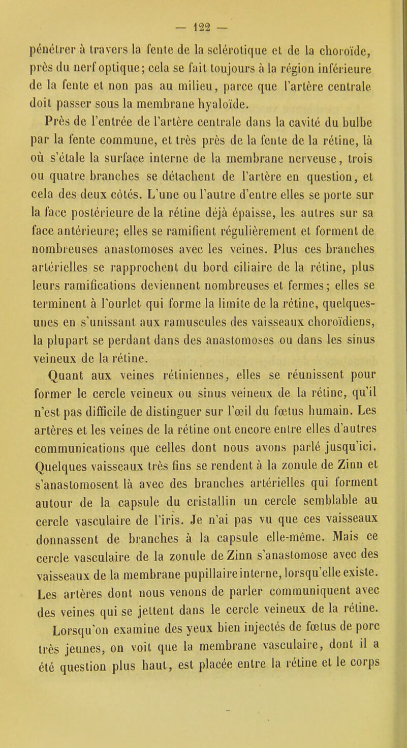 pénétrer à travers la fente de la sclérotique et de la choioïde, près du nerf optique; cela se fait toujours à la région inférieure de la fente et non pas au milieu, parce que l’artère centrale- doit passer sous la membrane hyaloïde. Près de l’entrée de l’artère eentrale dans la eavité du bulbe par la fente commune, et très près de la fente de la rétine, là où s’étale la surface interne de la membrane nerveuse, trois ou quatre branches se détachent de l’artère en question, et cela des deux côtés. L’une ou l’autre d’entre elles se porte sur la face postérieure de la rétine déjà épaisse, les autres sur sa face antérieure; elles se ramifient régulièrement et forment de nombreuses anastomoses avec les veines. Plus ces branches artérielles se rapprochent du bord ciliaire de la rétine, plus leurs ramifications deviennent nombreuses et fermes; elles se terminent à l’ourlet qui forme la limite de la rétine, quelques- unes en s’unissant aux ramuscules des vaisseaux choroïdiens, la plupart se perdant dans des anastomoses ou dans les sinus veineux de la rétine. Quant aux veines rétiniennes, elles se réunissent pour former le cercle veineux ou sinus veineux de la rétine, qu’il n’est pas difficile de distinguer sur l’œil du fœtus humain. Les artères et les veines de la rétine ont encore entre elles d’autres communications que celles dont nous avons parlé jusqu’ici. Quelques vaisseaux très fins se rendent à la zonule de Zinn et s’anastomosent là avec des branches artérielles qui forment autour de la capsule du cristallin un cercle semblable au cercle vasculaire de l’iris. Je n’ai pas vu que ces vaisseaux donnassent de branches à la capsule elle-même. Mais ce cercle vasculaire de la zonule de Zinn s’anastomose avec des vaisseaux de la membrane pupillaire interne, lorsqu’elle existe. Les artères dont nous venons de parler communiquent avec des veines qui se jettent dans le cercle veineux de la rétine. Lorsqu’on examine des yeux bien injectés de fœtus de porc très jeunes, on voit que la membrane vasculaire, dont il a été question plus haut, est placée entre la rétine et le corps