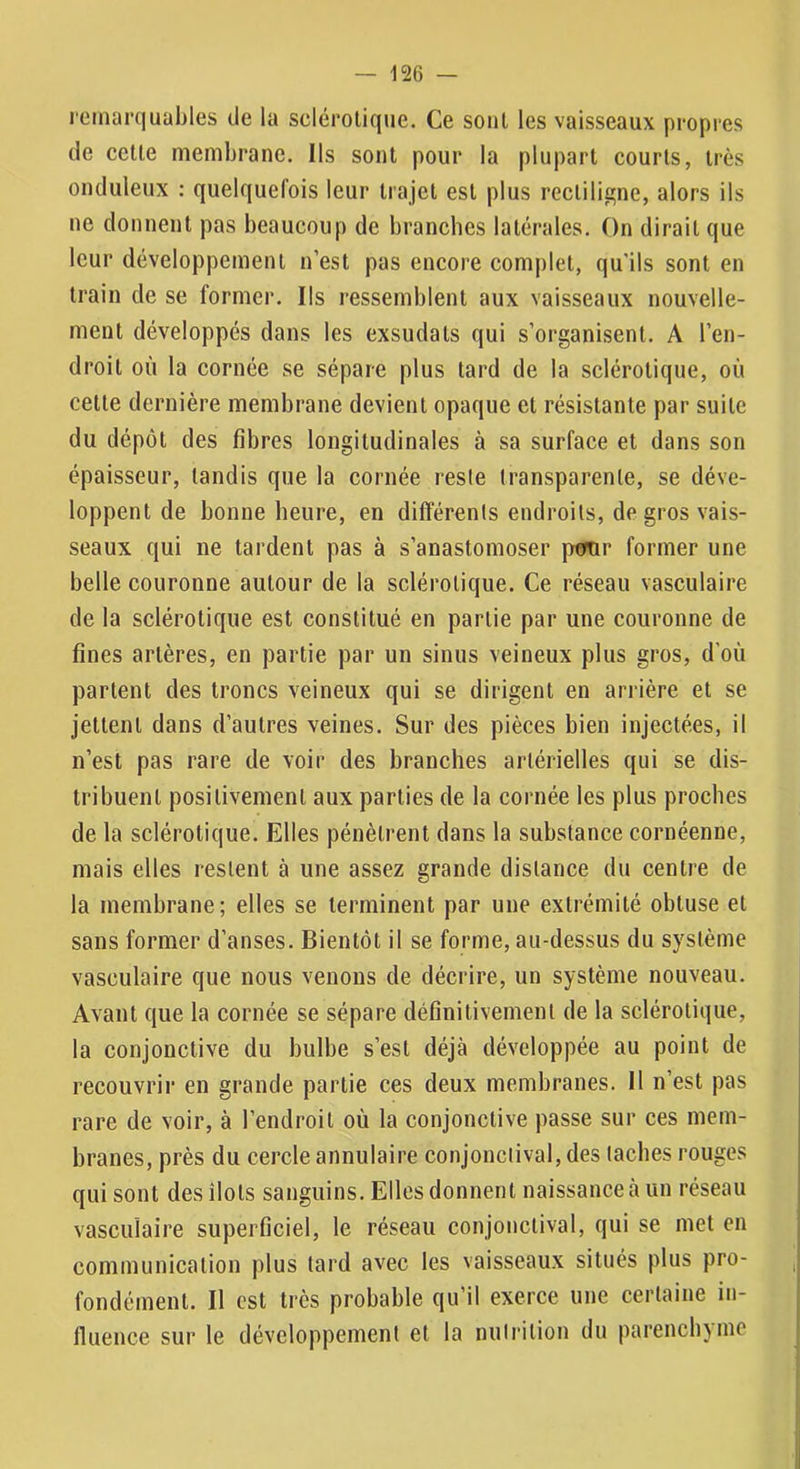 lemarquables de la sclérotique. Ce sont les vaisseaux propres de cette membrane. Ils sont pour la plupart courts, très onduleux : quelquefois leur trajet est plus rectilia;ne, alors ils ne donnent pas beaucoup de branches latérales. On dirait que leur développement n’est pas encore complet, qu’ils sont en train de se former. Ils ressemblent aux vaisseaux nouvelle- ment développés dans les exsudats qui s’organisent. A l’en- droit où la cornée se sépare plus tard de la sclérotique, où cette dernière membrane devient opaque et résistante par suite du dépôt des fibres longitudinales à sa surface et dans son épaisseur, tandis que la cornée reste transparente, se déve- loppent de bonne heure, en différents endroits, de gros vais- seaux qui ne tardent pas à s’anastomoser pemr former une belle couronne autour de la sclérotique. Ce réseau vasculaire de la sclérotique est constitué en partie par une couronne de fines artères, en partie par un sinus veineux plus gros, d’où partent des troncs veineux qui se dirigent en arrière et se jettent dans d’autres veines. Sur des pièces bien injectées, il n’est pas rare de voir des branches artérielles qui se dis- tribuent positivement aux parties de la cornée les plus proches de la sclérotique. Elles pénètrent dans la substance cornéenne, mais elles restent à une assez grande distance du centre de la membrane; elles se terminent par une extrémité obtuse et sans former d’anses. Bientôt il se forme, au-dessus du système vasculaire que nous venons de décrire, un système nouveau. Avant que la cornée se sépare définitivement de la sclérotique, la conjonctive du bulbe s’est déjà développée au point de recouvrir en grande partie ces deux membranes. Il n’est pas rare de voir, à l’endroit où la conjonctive passe sur ces mem- branes, près du cercle annulaire conjonciival, des taches rouges qui sont des îlots sanguins. Elles donnent naissance à un réseau vasculaire superficiel, le réseau conjonctival, qui se met en communication plus tard avec les vaisseaux situés plus pro- fondément. Il est très probable qu’il exerce une certaine in- fluence sur le développement et la nulrition du parenchjnie