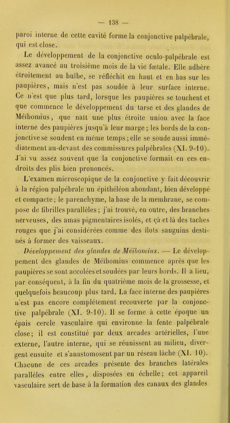 paroi inlcriie de celle cavité forme la conjonclive palpébrale, qui esl close. Le développemenl de la conjonclive oculo-palpébrale esl assez avancé au Iroisièrne mois de la vie fœlale. Elle adhère élroilement au bulbe, se rélléchit en haut el en bas sur les paupières, mais n’est pas soudée à leur surface interne. Ce n’esl que plus tard, lorsque les paupières se touchent el que commence le développemenl du larse et des glandes de Méïbomius, que naît une plus étroite union avec la face interne des paupières jusqu’à leur marge ; les bords de la con- jonclive se soudent en même temps ; elle se soude aussi immé- diatement au-devant des commissures palpébrales (XI. 9-10). J’ai vu assez souvent que la conjonctive formait eu ces en- droits des plis bien prononcés. L’examen microscopique de la conjonclive y fait découvrir à la région palpébrale un épithéléon abondant, bien développé et compacte; le parenchyme, la base de la membrane, se com- pose de fibrilles parallèles ; j’ai trouvé, eu outre, des branches nerveuses, des amas pigmentaires isolés, el çà et là des taches rouges que j’ai considérées comme des îlots sanguins desti- nés à former des vaisseaux. Développement des glandes de Méïbomius. — Le dévelop- pement des glandes de Méïbomius commence après que les paupières se sont accolées et soudées par leurs bords. J1 a lieu, par conséquent, à la fin du quatrième mois de la grossesse, et quelquefois beaucoup plus lard. La face interne des paupières n’est pas encore complètement recouverte par la conjonc- tive palpébrale (XL 9-10). 11 se forme à celte époque un épais cercle vasculaire qui environne la fente palpébrale close; il esl constitué par deux arcades artérielles, Tune externe, l’autre interne, qui se réunissent au milieu, diver- gent ensuite el s’anastomosent par un réseau lâche (XL 10). Chacune de ces arcades présente des branches latérales parallèles entre elles, disposées en échelle; cet appareil vasculaire sert de base à la formation des canaux des glandes